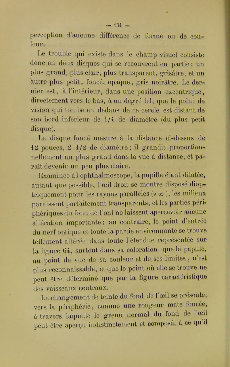 perception (rancune différence de forme ou de cou- leur. Le troul)le qui existe dans le champ visuel consiste donc en deux disques qui se recouvrent en partie ; un plus grand, plus clair, plus transparent, g'risàtre, et un autre plus petit, foncé, opaque, g*ris noirâtre. Le der- nier est, à l’intérieur, dans une position excentrique, directement vers le bas, à un degré tel, que le point de vision qui tombe en dedans de ce cercle est distant de son bord inférieur de 1/4 de diamètre (du plus petit disque). Le disque foncé mesure à la distance ci-dessus de 12 pouces, 2 1/2 de diamètre; il grandit proportion- nellement au plus g*rand dans la vue à distance, et pa- raît devenir un peu plus claire. Examinée àTophthalmoscope, la pupille étant dilatée, autant que possible, l’œil droit se montre disposé diop- triquement pour les rayons parallèles (v go ), les milieux paraissent parfaitement transparents, et les parties péri- phériques du fond de l’œil ne laissent apercevoir aucune altération importante; au contraire, le point d’entrée du nerf optique et toute la partie environnante se trouve tellement altérée dans toute l’étendue représentée sur la fig-ure 64, surtout dans sa coloration, que la papille, au point de vue de sa couleur et de ses limites , n est plus reconnaissable, et que le point où elle se trouve ne peut être déterminé que par la fig'ure caractéristique des vaisseaux centraux. Le changement de teinte du fond de l’œil se présente, vers la périphérie, comme une roug*eur mate foncée, à travers laquelle le g'renu normal du fond de l’œd peut être aperçu indistinctement et composé, à ce qu il