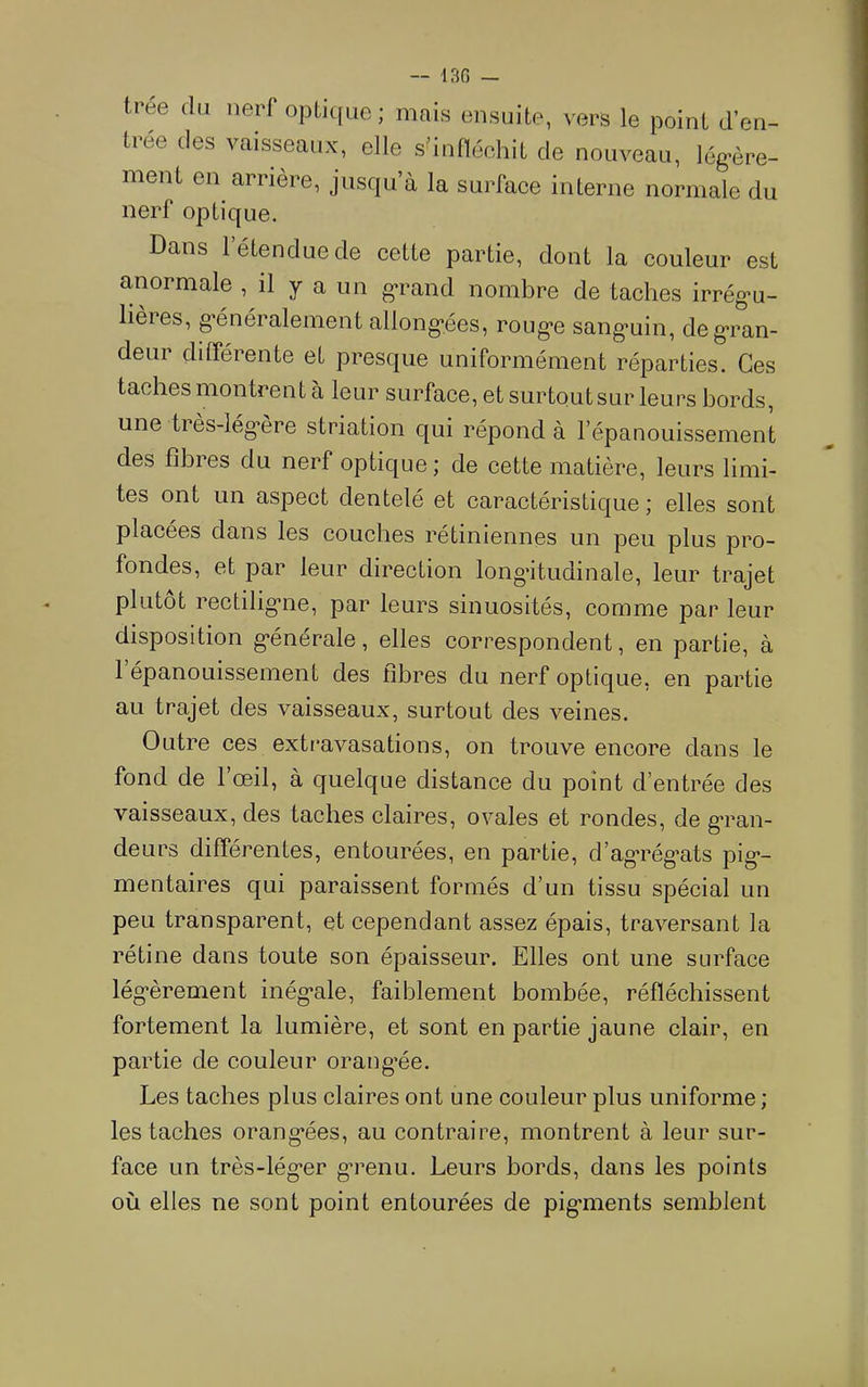 trée du nerf opti(|ue; mais ensuite, vers le point d’en- trée des vaisseaux, elle s’infléchit de nouveau, lég>ère- ment en arrière, jusqu’à la surface interne normale du nerf optique. Dans 1 étendue de cette partie, dont la couleur est anormale , il y a un g-rand nombre de taches irrég*u- lières, g*énéralement allong-ées, roug'e sang-uin, de gran- deur différente et presque uniformément réparties. Ces taches montrent à leur surface, et surtoutsur leurs bords, une très-lég’ère striation qui répond à l’épanouissement des fibies du nerf optique j de cette matière, leurs limi- tes ont un aspect dentelé et caractéristique ; elles sont placées dans les couches rétiniennes un peu plus pro- fondes, et par leur direction longitudinale, leur trajet plutôt rectilig’iie, par leurs sinuosités, comme par leur disposition g*énérale, elles correspondent, en partie, à 1 épanouissement des fibres du nerf optique, en partie au trajet des vaisseaux, surtout des veines. Outre ces extravasations, on trouve encore dans le fond de l’œil, à quelque distance du point d’entrée des vaisseaux, des taches claires, ovales et rondes, de g^ran- deurs différentes, entourées, en partie, d’ag*rég’ats pig*- mentaires qui paraissent formés d’un tissu spécial un peu transparent, et cependant assez épais, traversant la rétine dans toute son épaisseur. Elles ont une surface lég'èrement inég*ale, faiblement bombée, réfléchissent fortement la lumière, et sont en partie jaune clair, en partie de couleur orang’ée. Les taches plus claires ont une couleur plus uniforme ; les taches orang*ées, au contraire, montrent à leur sur- face un très-lég-er g-renu. Leurs bords, dans les points où elles ne sont point entourées de pig-ments semblent