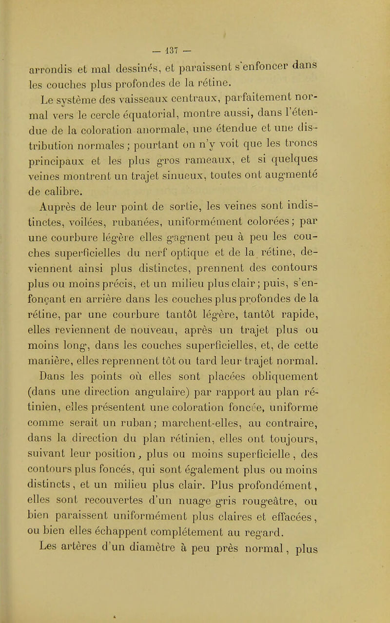 arrondis et mal dessines, et paraissent s enfoncer dans les coLiclies plus profondes de la rétine. Le système des vaisseaux centraux, parfaitement nor- mal vers le cercle écjuatorial, montre aussi, dans 1 éten- due de la coloration anormale, une étendue et une dis- tribution normales ; pourtant on n’y voit que les troncs principaux et les plus g-ros rameaux, et si quelques veines montrent un trajet sinueux, toutes ont augmienté de calibre. Auprès de leur point de sortie, les veines sont indis- tinctes, voilées, rubanées, uniformément colorées ; par une courbure légxnn elles g’ag’nent peu à peu les cou- ches superficielles du nerf optique et de la rétine, de- viennent ainsi plus distinctes, prennent des contours plus ou moins précis, et un milieu plus clair; puis, s’en- fonçant en arrière dans les couches plus profondes de la rétine, par une courbure tantôt lég’ère, tantôt rapide, elles reviennent de nouveau, après un trajet plus ou moins long*, dans les couches superficielles, et, de cette manière, elles reprennent tôt ou tard leur trajet normal. Dans les points où elles sont placées obliquement (dans une direction ang’ulaire) par rapport au plan ré- tinien, elles présentent une coloration foncée, uniforme comme serait un ruban; marchent-elles, au contraire, dans la direction du plan rétinien, elles ont toujours, suivant leur position ^ plus ou moins superficielle, des contours plus foncés, qui sont ég’alement plus ou moins distincts, et un milieu plus clair. Plus profondément, elles sont recouvertes d’un nuag’e g*ris roug’eâtre, ou bien paraissent uniformément plus claires et effacées, ou bien elles échappent complètement au regnrd. Les artères d’un diamètre à peu près normal, plus
