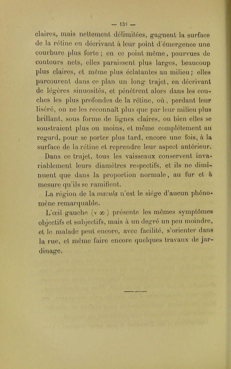 13S — claix'es, mais noUemcnt délimilées, g’ag'nent la surface de la rétine en décrivant à leur point d’émerg’ence une courbure plus forte; en ce point meme, pourvues de contours nets, elles paraissent plus larg’es, beaucoup plus claires, et même plus éclatantes au milieu; elles parcourent dans ce plan un long* trajet, en décrivant de lég’ères sinuosités, et pénètrent alors dans les cou- ches les plus profondes de la rétine, où, perdant leur liséré, on ne les reconnaît plus que par leur milieu plus brillant, sous forme de ligmes claires, ou bien elles se soustraient plus ou moins, et même complètement au reg^ard, pour se porter plus tard, encore une fois, à la surface de la rétine et reprendre leur aspect antérieur. Dans ce trajet, tous les vaisseaux conservent inva- riablement leurs diamètres respectifs, et ils ne dimi- nuent que dans la proportion normale, au fur et à mesure qu’ils se ramifient, La rég*ion de la macw/a n’est le siég-e d’aucun phéno- mène remarquable. L’œil g-auche (v oo ) présente les mêmes symptômes objectifs et subjectifs, mais à un deg-ré un peu moindre, et le malade peut encore, avec facilité, s’orienter dans la rue, et même faire encore quelques travaux de jar- dinag’û.