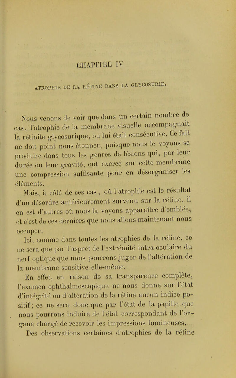 (VTROPHllî DE LA RETINE DANS LA GLYCOSURIE. Nous venons de voir que dans un certain nombre de cas, l’atrophie de la membrane visuelle accompag-nait la rétinite g-lycosurique, ou lui était consécutive. Ce fait ne doit point nous étonner, puisque nous le voyons se produire dans tous les g^enres de lésions qui, par leur durée ou leur g*ravité, ont exercé sur cette membrane une compression suffisante pour en désorg*anisei les éléments. Mais, à côté de ces cas, où l’atrophie est le résultat d’un désordre antérieurement survenu sur la rétine, il en est d’autres où nous la voyons apparaître d’emblée, et c’est de ces derniers que nous allons maintenant nous occuper. Ici, comme dans toutes les atrophies de la rétine, ce ne sera que par l’aspect de 1 extrémité intra-oculaire du nerf optique que nous pourrons jug*er de l’altération de la membrane sensitive elle-même. En effet, en raison de sa transparence complète, l’examen ophthalmoscopique ne nous donne sur 1 état d’intég*rité ou d’altération de la rétine aucun indice po- sitif; ce ne sera donc que par l’état de la papille que nous pourrons induire de l’état correspondant de l’or- g*ane charg*é de recevoir les impressions lumineuses, Des observations certaines d’atrophies de la rétine