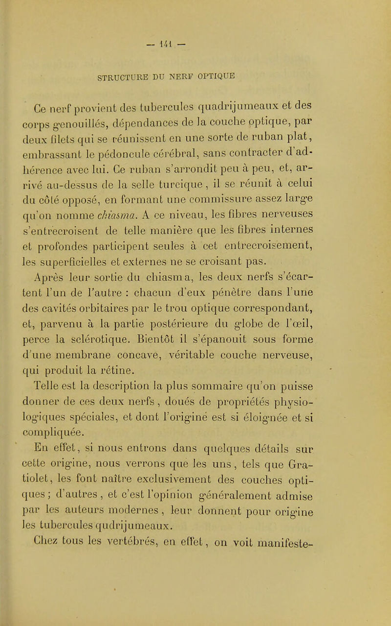 STRUCTURE DU NERF OPTIQUE Cg nerf pi’ovient cIgs tuborculcs quadrijuniGaux et des corps g’enoLiillés, dépendances de Ja couche optique, par deux filets qui se réunissent en une sorte de ruban plat, endirassant le pédoncule cérébral, sans contracter d ad- hérence avec lui. Ce ruban s’arrondit peu à peu, et, ar- rivé au-dessus de la selle turcique , il se réunit à celui du coté opposé, en formant une commissure assez larg'e qu’on nomme chia&ma. A ce niveau, les fibres nerveuses s’entrecroisent de telle manière c(ue les fibres internes et profondes participent seules à cet entrecroisement, les superficielles et externes ne se croisant pas. Ap rès leur sortie du chiasma, les deux nerfs s’écar- tent l’un de Tautre : chacun d’eux pénètre dans l’une des cavités orbitaires par le trou opLicjue correspondant, et, parvenu à la partie postérieure du g’iobe de l’œil, perce la sclérotique. Bientôt il s’épanouit sous forme d'une membrane concave, véritable couche nerveuse, qui produit la rétine. Telle est la description la plus sommaire qu’on puisse donner de ces deux nerfs , doués de propriétés physio- log’iques spéciales, et dont l’orig'iné est si éloigmée et si compliquée. En effet, si nous entrons dans quelques détails sur cette orig*ine, nous verrons que les uns, tels que Gra- tiolet, les font naître exclusivement des couches opti- ques; d’autres, et c’est l’opinion généralement admise par les auteurs modernes , leur donnent pour orig’ine les tubercules qudrijumeaux. Chez tous les vertébrés, en effet, on voit manifeste-