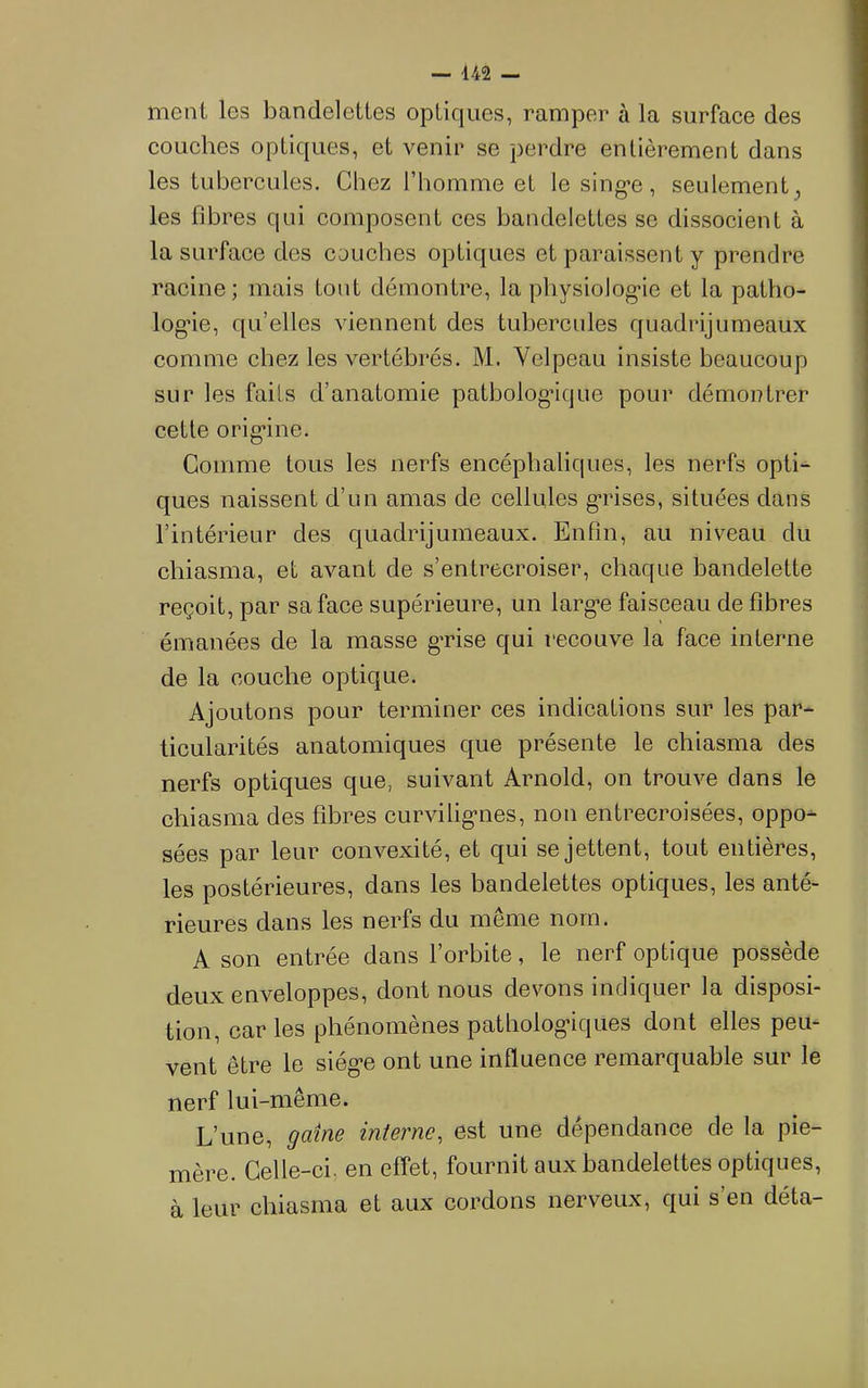 niGiil Igs bandGlGttGS optiques, ramper à la surface des couches optiques, et venir se perdre entièrement dans les tubercules. Chez l’homme et le sing-e, seulement , les fibres qui composent ces bandelettes se dissocient à la surface des couches optiques et paraissent y prendre racine; mais tout démontre, la pliysiolog'ie et la patho- log’ie, qu’elles viennent des tubercules quadrijumeaux comme chez les vertébrés. M. Velpeau insiste beaucoup sur les faiis d’anatomie patbolog'ique pour démontrer cette orig’ine. Comme tous les nerfs encéphaliques, les nerfs opti-^ ques naissent d’un amas de cellules g’rises, situées dans l’intérieur des quadrijumeaux. Enfin, au niveau du chiasma, et avant de s’entrecroiser, chaque bandelette reçoit, par sa face supérieure, un larg’e faisceau de fibres émanées de la masse g’rise qui recouve la face interne de la couche optique. Ajoutons pour terminer ces indications sur les par- ticularités anatomiques que présente le chiasma des nerfs optiques que, suivant Arnold, on trouve dans le chiasma des fibres curvilig-nes, non entrecroisées, oppo- sées par leur convexité, et qui se jettent, tout entières, les postérieures, dans les bandelettes optiques, les anté- rieures dans les nerfs du même nom. A son entrée dans l’orbite, le nerf optique possède deux enveloppes, dont nous devons indiquer la disposi- tion, car les phénomènes patholog’iques dont elles peu- vent être le siég*e ont une influence remarquable sur le nerf lui-même. L’une, gaine interne, est une dépendance de la pie- mère. Celle-ci, en effet, fournit aux bandelettes optiques, à leur chiasma et aux cordons nerveux, qui s’en déta-