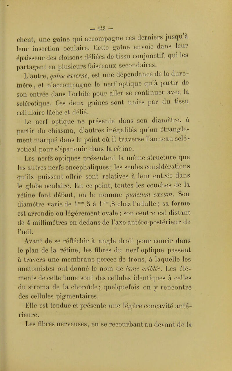 client, une g-aîne qui aceompag’ne ces derniers jusqu à leur insertion oculaire. Celte graine envoie dans leui épaisseur des cloisons déliées de tissu conjonctif, qui les partag’ent en plusieurs faisceaux secondaires. L’autre, gaîne externe^ est une dépendance de la dure- mère , et n’accompag*ne le nerf optique qu à partir de son entrée dans l’orbite pour aller se continuer avec la sclérotique. Ces deux graines sont unies par du tissu cellulaire lâche et délié-. Le nerf optique ne présente dans son diamètre, à partir du chiasma, d’autres inég-alités qu’un étrang’le- ment marqué dans le point où il traverse l’anneau sclé- rotical pour s’épanouir dans la rétine. Les nerfs optiques présentent la même structure que les autres nerfs encéphaliques; les seules considérations qu’ils puissent offrir sont relatives à leur entrée dans le g*lobe oculaire. En ce point, toutes les couches de la rétine font défaut, on le nomme punctum cæcum. Son diamètre varie de 1““,5 à chez l’adulte; sa forme est arrondie ou lég'èrement ovale ; son centre est distant de 4 millimètres en dedans de l’axe antéro-postérieur de l’œil. Avant de se réfléchir à ang-le droit pour courir dans le plan de la rétine, les fibres du nerf optique passent à travers une membrane percée de trous, à laquelle les anatomistes ont donné le nom de lame criblée. Les élé- ments de cette lame sont des cellules identiques à celles du stroma de la choroïde; quelquefois on y rencontre des cellules pig’mentaires. Elle est tendue et présente une lég’ère concavité anté- rieure. Les fibres nerveuses, en se recourbant au devant de la