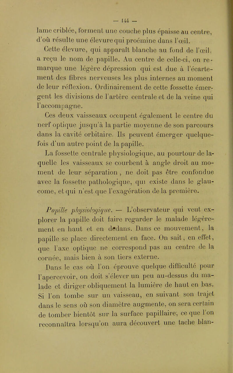 Jame criblée, Ibrinent une couche plus épaisse au centre, d’oii résulte une élevurequi proéinine dans l’œil. Cette élevure, qui apparaît blanche au fond de l’œil, a reçu le nom de papille. Au centre de celle-ci, on re- marque une lég’ôre dépression qui est due à l’écarte- ment des fibres nerveuses les plus internes au moment de leur réflexion. Ordinairement de cette fossette émer- gent les divisions de l’artère centrale et de la veine qui l’acconipagme. Ces deux vaisseaux occupent ég’alement le centre du nerf optique jusqu’à la partie moyenne de son parcours dans la cavité orbitaire. Ils peuvent émerger quelque- fois d’un autre point de la papille. La fossette centrale physiolog’ique, au pourtour de la- quelle les vaisseaux se courbent à angde droit au mo- ment de leur séparation , ne doit pas être confondue avec la fossette pathologique, qui existe dans le g'iau- come, et qui n’est que l’exagœration de la première. Papille physiologique. — L’observateur qui veut ex- plorer la papille doit faire reg-arder le malade lég’ère- ment en haut et en dedans. Dans ce mouvement, la papille se place directement en face. On sait, en effet, que l’axe optique ne correspond pas au centre de la cornée, mais bien à son tiers externe. Dans le cas où l’on éprouve quelque difficulté pour l’apercevoir, on doit s’élever un peu au-dessus du ma- lade et dirig’er obliquement la lumière de haut en bas. Si l’on tombe sur un vaisseau, en suivant son trajet dans le sens où son diamètre aug-mente, on sera certain de tomber bientôt sur la surface papillaire, ce que l’on reconnaîtra lorsqu’on aura découvert une tache blan-