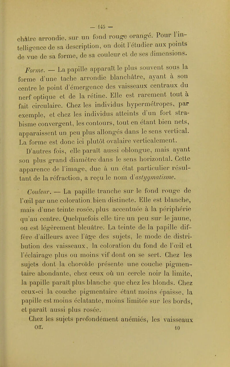 châtre arrondie, sur un fond roii^ orang-é. Pour l’iii- tellig'ence de sa description, on doit l’étudier aux points de vue de sa forme, de sa couleur et de ses dimensions. Porme. — La papille apparaît le plus souvent sous la forme d’une tache arrondie blanchâtre, ayant à son centre le point d’émerg-ence des vaisseaux centraux du nerf optique et de la rétine. Elle est rarement tout à fait circulaire. Chez les individus hypermétropes, par exemple, et chez les individus atteints d’un fort stra- bisme converg'ent, les contours, tout en étant bien nets, apparaissent un peu plus allong'és dans le sens vertical. La forme est done ici plutôt ovalaire verticalement. D’autres fois, elle paraît aussi oblong’ue, mais ayant son plus g*rand diamètre dans le sens horizontal. Cette apparence de l’imag'e, due à un état particulier résul- tant de la réfraction, a reçu le nom cVastigmatisme. Couleur. — La papille tranche sur le fond roug-e de l’œil par une coloration, bien distinete. Elle est blanche, mais d’une teinte rosée, plus accentuée à la périphérie qu’au centre. Quelquefois elle tire un peu sur le jaune, ou est lég'èrement bleuâtre. La teinte de la papille dif- fère d’ailleurs avec l’âg’e des sujets, le mode de distri- bution des vaisseaux, la coloration du fond de l’œil et l’éclairagœ plus ou moins vif dont on se sert. Chez les sujets dont la choroïde présente une couche pig’men- taire abondante, chez ceux où un cercle noir la limite, la papille paraît plus blanche que ehez les blonds. Chez ceux-ci la couche pig’inentaire étant moins épaisse, la papille est moins éclatante, moins limitée sur les bords, et paraît aussi plus rosée. Chez les sujets profondément anémiés, les vaisseaux