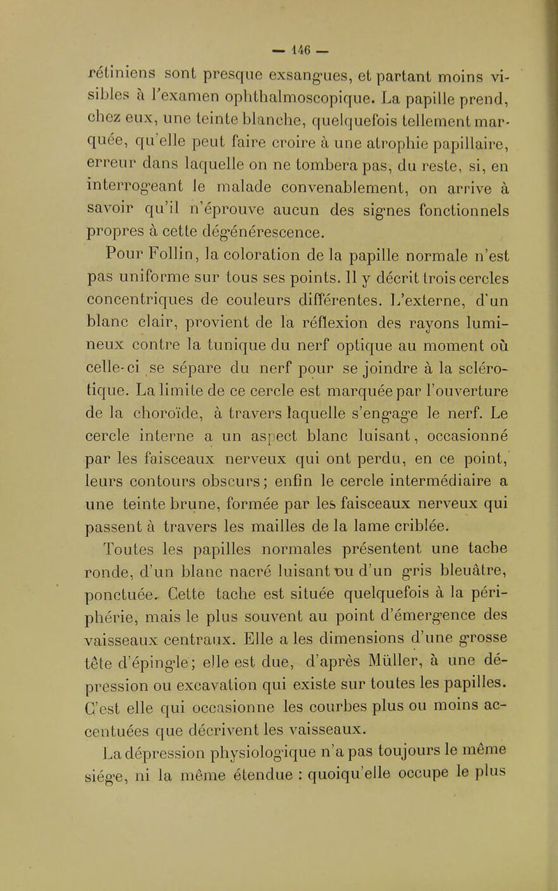 rétiniens sont presque exsang'ues, et partant moins vi- sibles a bexamen ophthalmoscopique. La papille prend, chez eux, une teinte blanche, quelquefois tellement mar- quée, qu elle peut faire croire à une atrophie papillaire, erreur clans laquelle on ne tombera pas, du reste, si, en inteiTog’eant le malade convenablement, on arrive à savoir cju’il n’éprouve aucun des sig*nes fonctionnels propres à cette dég’énérescence. Pour Follin, la coloration de la papille normale n’est pas uniforme sur tous ses points. Il y décrit trois cercles concentric[ues de couleurs différentes. L’externe, d'un blanc clair, provient de la réflexion des rayons lumi- neux contre la tunicjue du nerf optique au moment où celle-ci se sépare du nerf pour se joindre à la scléro- tique. La limite de ce cercle est marquée par l’ouverture de la choroïde, à travers laquelle s’eng-ag’e le nerf. Le cercle interne a un aspect blanc luisant, occasionné par les faisceaux nerveux qui ont perdu, en ce point, leurs contours obscurs; enfin le cercle intermédiaire a une teinte brune, formée par les faisceaux nerveux qui passent à travers les mailles de la lame criblée. Toutes les papilles normales présentent une tache ronde, d’un blanc nacré luisant nu d’un g-ris bleuâtre, ponctuée. Cette tache est située quelquefois à la péri- phérie, mais le plus souvent au point d’émergence des vaisseaux centraux. Elle a les dimensions d’une grosse tête d’épingle; elle est due, d’après Muller, à une dé- pression ou excavation qui existe sur toutes les papilles. C’est elle qui occasionne les courbes plus ou moins ac- centuées que décrivent les vaisseaux. La dépression physiologique n’a pas toujours le même siège, ni la même étendue : quoiqu’elle occupe le plus