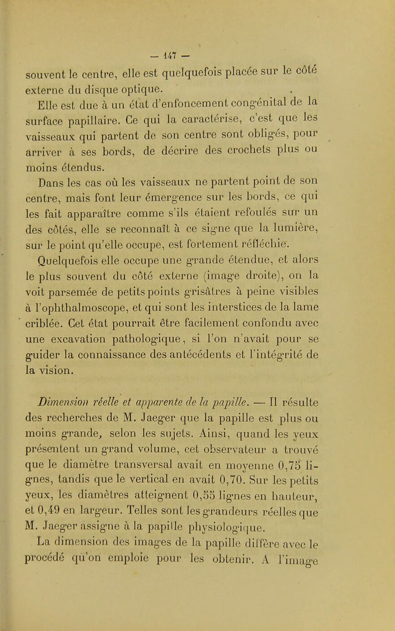 souvent le centre, elle est quelquefois placée sur le côté externe du disque optique. Elle est due à un état d’enfoncement cong’énital de la surface papillaire. Ce qui la caractérise, c est que les vaisseaux qui partent de son centre sont oblig*és, pour ^ arriver à ses bords, de décrire des crochets plus ou moins étendus. Dans les cas où les vaisseaux ne partent point de son centre, mais font leur émergence sur les bords, ce qui les fait apparaître comme s’ils étaient refoulés sur un des cotés, elle se reconnaît à ce signe que la lumière, sur le point qu’elle occupe, est fortement réfléchie. Quelquefois elle occupe une grande étendue, et alors le plus souvent du côté externe (image droite), on la voit parsemée de petits points grisâtres à peine visibles à l’ophthalmoscope, et qui sont les interstices de la lame criblée. Cet état pourrait être facilement confondu avec une excavation pathologique, si l’on n’avait pour se guider la connaissance des antécédents et l’intégrité de la vision. Dimension réelle et apparente de la papille. — Il résulte des recherches de M. Jaeger que la papille est plus ou moins grande^ selon les sujets. Ainsi, quand les yeux présentent un grand volume, cet observateur a trouvé que le diamètre transversal avait en moyenne 0,75 li- gnes, tandis que le vertical en avait 0,70. Sur les petits yeux, les diamètres atteignent 0,55 lignes en hauteur, et 0,49 en largeur. Telles sont les grandeurs réelles que M. Jaeger assigne à la papille physiologif|ue. La dimension des images de la papille diffère avec le procédé qù’on emploie pour les obtenir. A l’image