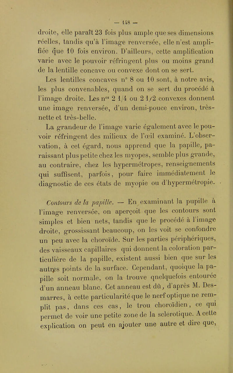 droite, elle paraît 23 lois plus ample cpieses dimensions réelles, tandis qu’à l’imag-e renversée, elle n’est ampli- fiée que 10 fois environ. D’ailleurs, cette amplification varie avec le pouvoir réfring-ent plus ou moins g*rand de la lentille concave ou convexe dont on se sert. Les lentilles concaves n“ 8 ou 10 sont, à notre avis, les plus convenables, quand on se sert du procédé à l’imag-e droite. Les n®® 2 1/4 ou 2 1/2 convexes donnent une imagée renversée, d’un demi-pouce environ, très- nette et très-belle. La g’randeur de l’imag*e varie ég’alement avec le pou- voir réfring’ent des milieux de l’œil examiné. L’obser- vation, à cet ég'ard, nous apprend que la papille^ pa- raissant plus petite chez les myopes, semble plus gTande, au contraire, chez les hypermétropes, renseignements qui suffisent, parfois, pour faire immédiatement le diag*nostic de ces états de myopie ou d’hypermétropie. Contours de la papille. — En examinant la pupille à l’imag'e renversée, on aperçoit que les contours sont simples et bien nets, tandis que le procédé à l’image droite, grossissant beaucoup, on les voit se confondre un peu avec la choroïde. Sur les parties périphériques, des vaisseaux capillaires qui donnent la coloration par- ticulière de la papille, existent aussi bien que sur les autr,ps points de la surface. Cependant, quoique la pa- pille soit normale, on la trouve quelquefois entourée d’un anneau blanc. Cet anneau est dû, d’après M. Des- marres, à cette particularité que le nerf optique ne rem- plit pas, dans ces cas, le trou choroïdien, ce qui permet de voir une petite zone de la sclérotique. A cette explication on peut en ajouter une autre et dire que,
