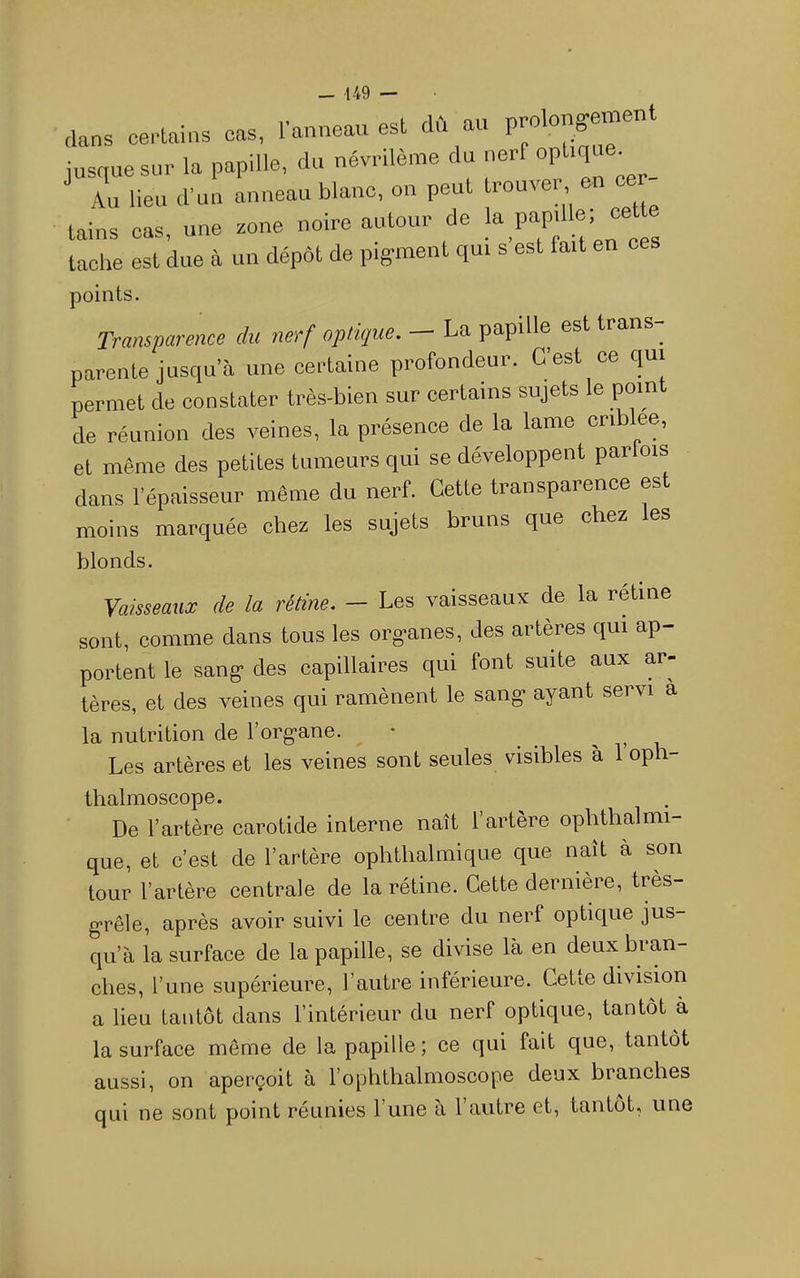 „ans certains cas, lanneau est dû au P^longement jusque sur la papille, du névrilème du nerf Au lieu d'un anneau blanc, on peut trouve, en cer tains cas, une zone noire autour de ‘^P^P'“®’ “ tache est due à un dépôt de pigment qui s est fait en points. Transparence du nerf optique. - La papille est trans- parente jusqu’à une certaine profondeur. C’est ce qui permet de constater très-bien sur certains sujets le pom de réunion des veines, la présence de la lame criblee, et même des petites tumeurs qui se développent parlois dans l’épaisseur même du nerf. Cette transparence est moins marquée chez les sujets bruns que chez es blonds. Vaisseaux de la rétine. - Les vaisseaux de la rétine sont, comme dans tous les org-anes, des artères qui ap- portent le sang- des capillaires qui font suite aux ar- tères, et des veines qui ramènent le sang* ayant servi a la nutrition de l’org'ane. • _ > . u Les artères et les veines sont seules visibles à 1 op - thalmoscope. De l’artère carotide interne naît l’artère opbthalnu- que, et c’est de l’artère ophthalmique que naît à son tour l’artère centrale de la rétine. Cette dernière, très- g*rêle, après avoir suivi le centre du nerf optique jus- qu’à la surface de la papille, se divise là en deux bran- ches, l’une supérieure, l’autre inférieure. Cette division a lieu tantôt dans l’intérieur du nerf optique, tantôt à la surface même de la papille ; ce qui fait c[ue, tantôt aussi, on aperçoit à l’ophthalmoscope deux branches qui ne sont point réunies l’une a 1 autre et, tantôt, une