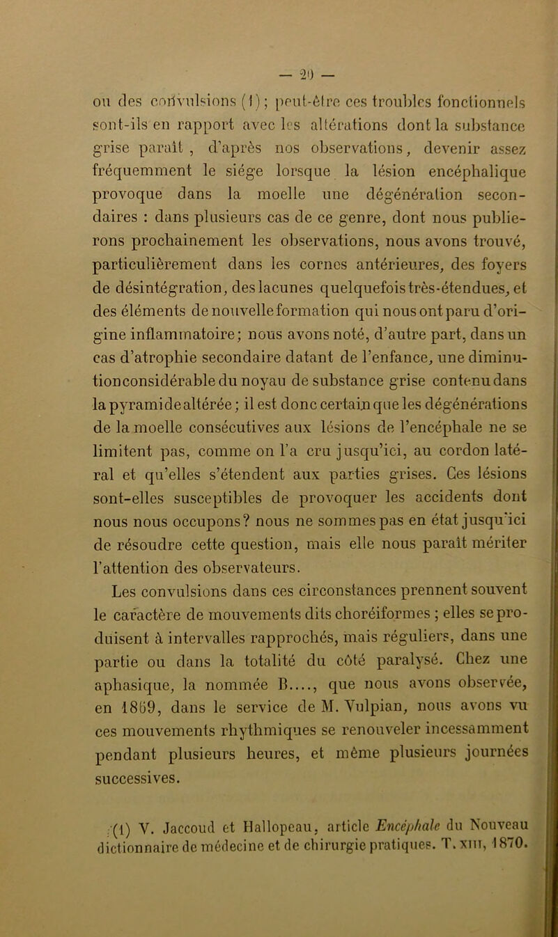 “20 — ou des coiivulsions (1); peut-être ces troubles fonctionnels sont-ils en rapport avec les altérations dont la substance grise parait , d’après nos observations, devenir assez fréquemment le siège lorsque la lésion encéphalique provoque dans la moelle une dégénéralion secon- daires : dans plusieurs cas de ce genre, dont nous publie- rons prochainement les observations, nous avons trouvé, particulièrement dans les cornes antérieures, des foyers de désintégration, des lacunes quelquefois très-étendues, et des éléments de nouvelle formation qui nous ont paru d’ori- gine inflammatoire; nous avons noté, d’autre part, dans un cas d’atrophie secondaire datant de l’enfance, une diminu- tionconsidérabledu noyau de substance grise contenudans la pyramide altérée ; il est donc certain que les dégénérations de la moelle consécutives aux lésions de l’encéphale ne se limitent pas, comme on l’a cru jusqu’ici, au cordon laté- ral et qu’elles s’étendent aux parties grises. Ces lésions sont-elles susceptibles de provoquer les accidents dont nous nous occupons? nous ne sommes pas en état jusqu ici de résoudre cette question, mais elle nous parait mériter l’attention des observateurs. Les convulsions dans ces circonstances prennent souvent le caractère de mouvements dits choréiformes ; elles se pro- duisent à intervalles rapprochés, mais réguliers, dans une partie ou dans la totalité du côté paralysé. Chez une aphasique, la nommée B—, que nous avons observée, en 1869, dans le service de M. Yulpian, nous avons vu ces mouvements rhythmiques se renouveler incessamment pendant plusieurs heures, et même plusieurs journées successives. (1) Y. Jaccoud et Hallopeau, article Encéphale du Nouveau dictionnaire de médecine et de chirurgie pratiques. T.xm, 1870.