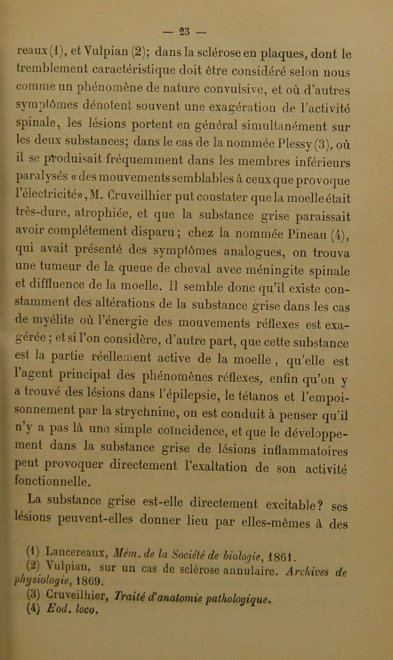 reaux(l), et Vulpian (2); dans la sclérose en plaques, dont le tremblement caractéristique doit être considéré selon nous comme un phénomène de nature convulsive, et où d’autres symptômes dénotent souvent une exagération de l’activité spinale, les lésions portent en général simultanément sur les deux substances; dans le cas de la nommée Plessy (3), où il se produisait fréquemment dans les membres inférieurs paralysés « des mouvements semblables à ceux que provoque 1 électricité», M. Cruveilhier put constater que la moelle était très-dure, atrophiée, et que la substance grise paraissait avoir complètement disparu; chez la nommée Pineau (4), qui avait présenté des symptômes analogues, on trouva une tumeur de la queue de cheval avec méningite spinale et diffluence de la moelle. 11 semble donc qu’il existe con- stamment des altérations de la substance grise dans les cas de myélite où l’énergie des mouvements réflexes est exa- gérée ; et si 1 on considère, d’autre part, que cette substance est la partie réellement active de la moelle , qu’elle est 1 agent principal des phénomènes réflexes, enfin qu’on y a trouvé des lésions dans l’épilepsie, le tétanos et l’empoi- sonnement par la strychnine, on est conduit à penser qu’il n \ a pas là une simple coïncidence, et que le développe- ment dans .la substance grise de lésions inflammatoires peut provoquer directement l’exaltation de son activité fonctionnelle. La substance grise est-elle directement excitable? ses lésions peuvent-elles donner lieu par elles-mêmes à des (1) Lancereaux, Mém. de la Société de biologie, 1861. (2) Aulpian, sur un cas de sclérose annulaire. Archives de physiologie, 1809. (d) Cruveilhier, Traité d'anatomie pathologique. (4) Eod. loco.