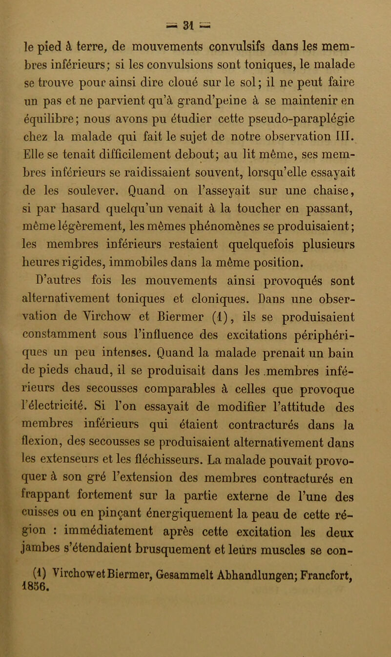 le pied â terre, de mouvements convulsifs dans les mem- bres inférieurs; si les convulsions sont toniques, le malade se trouve pour ainsi dire cloué sur le sol; il ne peut faire un pas et ne parvient qu’à grand’peine à se maintenir en équilibre ; nous avons pu étudier cette pseudo-paraplégie chez la malade qui fait le sujet de notre observation III. Elle se tenait difficilement debout; au lit même, ses mem- bres inférieurs se raidissaient souvent, lorsqu’elle essayait de les soulever. Quand on l’asseyait sur une chaise, si par hasard quelqu’un venait à la toucher en passant, même légèrement, les mêmes phénomènes se produisaient ; les membres inférieurs restaient quelquefois plusieurs heures rigides, immobiles dans la même position. D’autres fois les mouvements ainsi provoqués sont alternativement toniques et cloniques. Dans une obser- vation de Virchow et Biermer (1), ils se produisaient constamment sous l’influence des excitations périphéri- ques un peu intenses. Quand la malade prenait un bain de pieds chaud, il se produisait dans les .membres infé- rieurs des secousses comparables à celles que provoque l’électricité. Si l’on essayait de modifier l’attitude des membres inférieurs qui étaient contracturés dans la flexion, des secousses se produisaient alternativement dans les extenseurs et les fléchisseurs. La malade pouvait provo- quer à son gré l’extension des membres contracturés en frappant fortement sur la partie externe de l’une des cuisses ou en pinçant énergiquement la peau de cette ré- gion : immédiatement après cette excitation les deux jambes s’étendaient brusquement et leurs muscles se con- (1) Virchow et Biermer, Gesammelt Abhandlungen; Francfort, 1856.