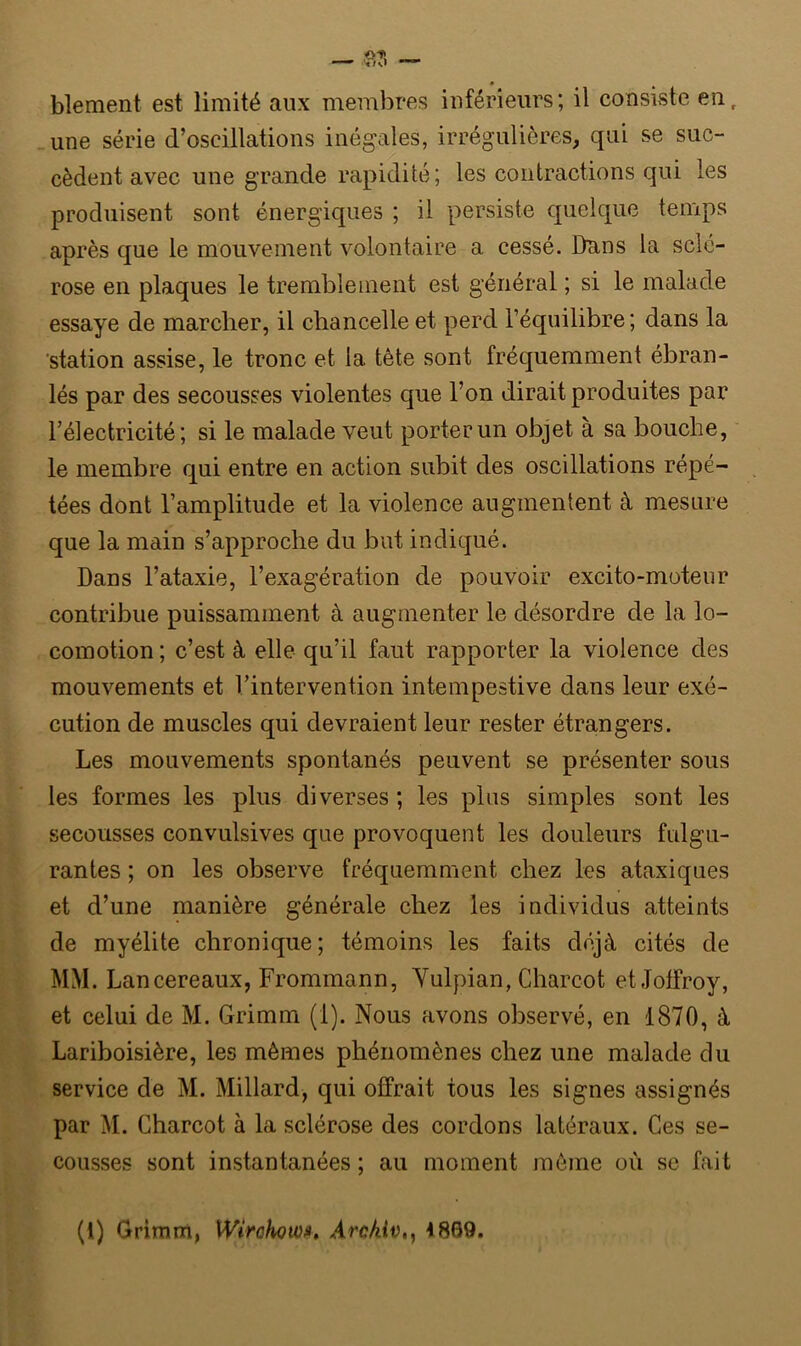 blement est limité aux membres inférieurs; il consiste enr une série d’oscillations inégales, irrégulières, qui se suc- cèdent avec une grande rapidité; les contractions qui les produisent sont énergiques ; il persiste quelque temps après que le mouvement volontaire a cessé. Dans la sclé- rose en plaques le tremblement est général ; si le malade essaye de marcher, il chancelle et perd l’équilibre ; dans la station assise, le tronc et la. tête sont fréquemment ébran- lés par des secousses violentes que l’on dirait produites par l’électricité; si le malade veut porter un objet à sa bouche, le membre qui entre en action subit des oscillations répé- tées dont l’amplitude et la violence augmentent à mesure que la main s’approche du but indiqué. Dans l’ataxie, l’exagération de pouvoir excito-moteur contribue puissamment à augmenter le désordre de la lo- comotion ; c’est à elle qu’il faut rapporter la violence des mouvements et l’intervention intempestive dans leur exé- cution de muscles qui devraient leur rester étrangers. Les mouvements spontanés peuvent se présenter sous les formes les plus diverses ; les plus simples sont les secousses convulsives que provoquent les douleurs fulgu- rantes ; on les observe fréquemment chez les ataxiques et d’une manière générale chez les individus atteints de myélite chronique ; témoins les faits déjà cités de MM. Lancereaux, Frommann, Yulpian, Charcot etJoffroy, et celui de M. Grimm (1). Nous avons observé, en 1870, à Lariboisière, les mêmes phénomènes chez une malade du service de M. Millard, qui offrait tous les signes assignés par M. Charcot à la sclérose des cordons latéraux. Ces se- cousses sont instantanées ; au moment même où se fait