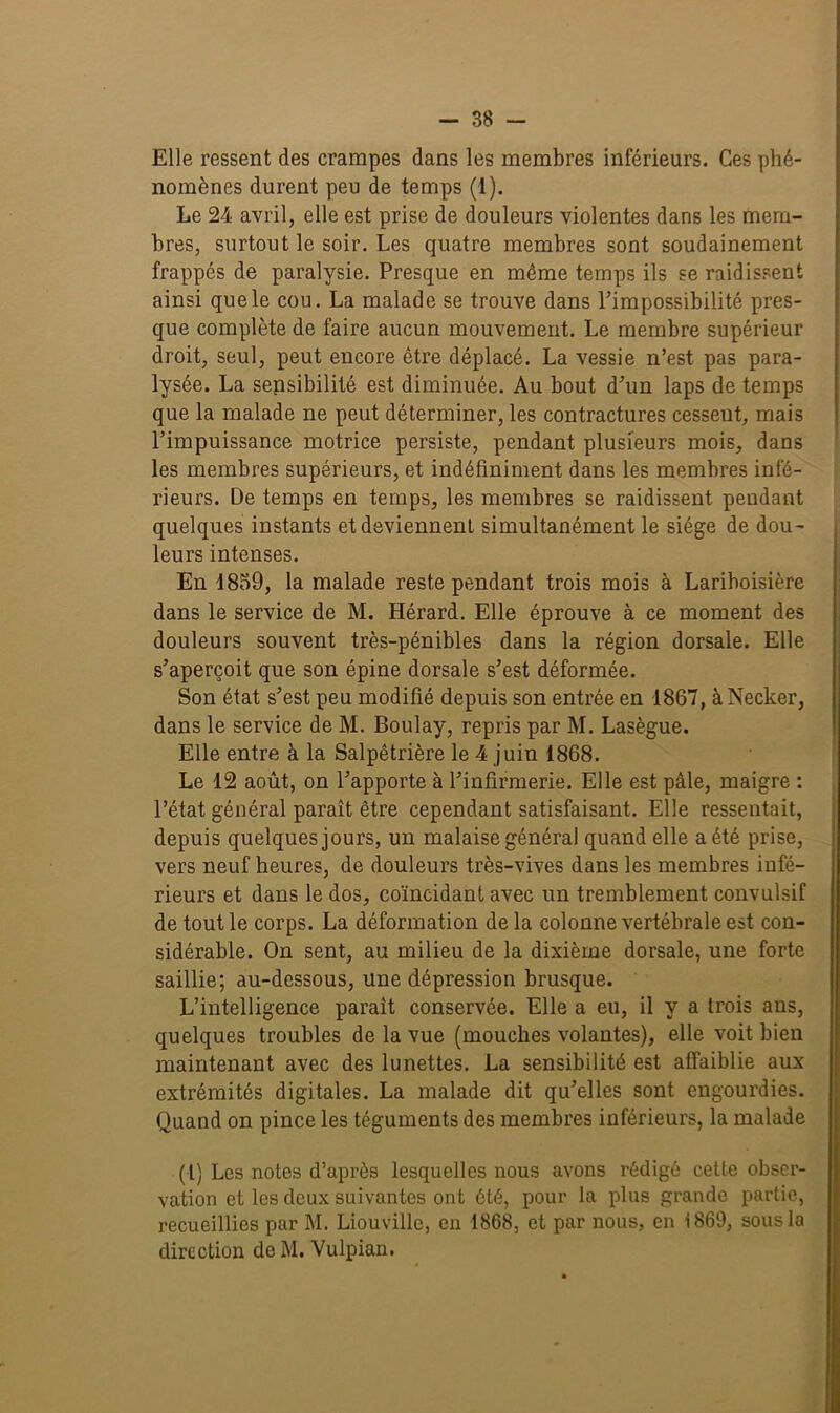 Elle ressent des crampes dans les membres inférieurs. Ces phé- nomènes durent peu de temps (1). Le 24 avril, elle est prise de douleurs violentes dans les mem- bres, surtout le soir. Les quatre membres sont soudainement frappés de paralysie. Presque en même temps ils se raidissent ainsi que le cou. La malade se trouve dans l’impossibilité pres- que complète de faire aucun mouvement. Le membre supérieur droit, seul, peut encore être déplacé. La vessie n’est pas para- lysée. La sensibilité est diminuée. Au bout d’un laps de temps que la malade ne peut déterminer, les contractures cessent, mais l’impuissance motrice persiste, pendant plusieurs mois, dans les membres supérieurs, et indéfiniment dans les membres infé- rieurs. De temps en temps, les membres se raidissent pendant quelques instants et deviennent simultanément le siège de dou- leurs intenses. En 4859, la malade reste pendant trois mois à Lariboisière dans le service de M. Hérard. Elle éprouve à ce moment des douleurs souvent très-pénibles dans la région dorsale. Elle s’aperçoit que son épine dorsale s’est déformée. Son état s’est peu modifié depuis son entrée en 1867, àNecker, dans le service de M. Boulay, repris par M. Lasègue. Elle entre à la Salpêtrière le 4 juin 1868. Le 12 août, on l’apporte à l’infirmerie. Elle est pâle, maigre : l’état général paraît être cependant satisfaisant. Elle ressentait, depuis quelques jours, un malaise général quand elle a été prise, vers neuf heures, de douleurs très-vives dans les membres infé- rieurs et dans le dos, coïncidant avec un tremblement convulsif de tout le corps. La déformation de la colonne vertébrale est con- sidérable. On sent, au milieu de la dixième dorsale, une forte saillie; au-dessous, une dépression brusque. L’intelligence parait conservée. Elle a eu, il y a trois ans, quelques troubles de la vue (mouches volantes), elle voit bien maintenant avec des lunettes. La sensibilité est affaiblie aux extrémités digitales. La malade dit qu’elles sont engourdies. Quand on pince les téguments des membres inférieurs, la malade (l) Les notes d’après lesquelles nous avons rédigé cette obser- vation et les deux suivantes ont été, pour la plus grande partie, recueillies par M. Liouville, en 1868, et par nous, en 1869, sous la direction de M. Vulpian.