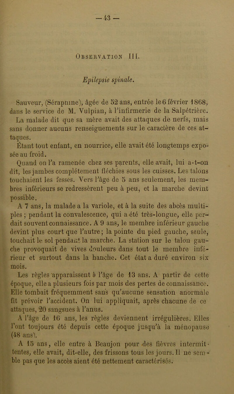 Observation III. Epilepsie spinale. Sauveur, (Sérapnme), âgée de 52 ans, entrée le 6 février 1868, dans le service de M. Yulpian, à l'infirmerie de la Salpêtrière. La malade dit que sa mère avait des attaques de nerfs, mais sans donner aucuns renseignements sur le caractère de ces at- taques. Étant tout enfant, en nourrice, elle avait été longtemps expo- sée au froid. Quand on l'a ramenée chez ses parents, elle avait, lui a-t-on dit, les jambes complètement fléchies sous les cuisses. Les talons touchaient les fesses. Vers l'âge de 5 ans seulement, les mem- bres inférieurs se redressèrent peu à peu, et la marche devint possible. A 7 ans, la malade a la variole, et à la suite des abcès multi- ples ; pendant la convalescence, qui a été très-longue, elle per- dait souvent connaissance. A 9 ans, le membre inférieur gauche devint plus court que l'autre; la pointe du pied gauche, seule, touchait le sol pendant la marche. La station sur le talon gau- che provoquait de vives douleurs dans tout le membre infé- rieur et surtout dans la hanche. Cet état a duré environ six mois. Les règles apparaissent à l'âge de 13 ans. A partir de cette époque, elle a plusieurs fois par mois des pertes de connaissance. Elle tombait fréquemment sans qu'aucune sensation anormale fit prévoir l'accident. On lui appliquait, après chacune de ce attaques, 20 sangsues à l’anus. A l’âge de IG ans, les règles deviennent irrégulières. Elles l’ont toujours été depuis cette époque jusqu'à la ménopause (48 ans'). A 15 ans, elle entre à Beaujon pour des fièvres intermit- tentes, elle avait, dit-elle, des frissons tous les jours. Il ne sem » ble pas que les accès aient été nettement caractérisés.