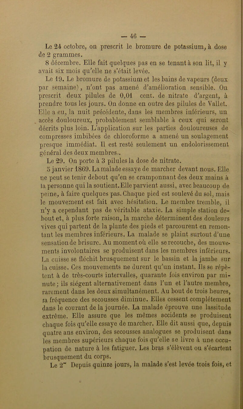 Le 24 octobre, on prescrit le bromure de potassium, à dose de 2 grammes. 8 décembre. Elle fait quelques pas en se tenant à son lit, il y avait six mois qu’elle ne s’était levée. Le 19. Le bromure de potassium et les bains de vapeurs (deux par semaine), n’ont pas amené d’amélioration sensible. On prescrit deux pilules de 0,01 cent, de nitrate d’argent, à prendre tous les jours. On donne en outre des pilules de Vallet. Elle a eu, la nuit précédente, dans les membres inférieurs, un accès douloureux, probablement semblable à ceux qui seront décrits plus loin. L’application sur les parties douloureuses de compresses imbibées de chloroforme a amené un soulagement presque immédiat. Il est resté seulement un endolorissement général des deux membres.. Le 29. On porte à 3 pilules la dose de nitrate. 5 janvier 1869. La malade essaye de marcher devant nous. Elle ne peut se tenir debout qu’en se cramponnant des deux mains à la personne qui la soutient. Elle parvient aussi, avec beaucoup de peine, à faire quelques pas. Chaque pied est soulevé du sol, mais le mouvement est fait avec hésitation. Le membre tremble, il n’y a cependant pas de véritable ataxie. La simple station de- bout et, à plus forte raison, la marche déterminent des douleurs vives qui partent de la plante des pieds et parcourent en remon- tant les membres inférieurs. La malade se plaint surtout d’une sensation de brisure. Au moment où elle se recouche, des mouve- ments involontaires se produisent dans les membres inférieurs. La cuisse se fléchit brusquement sur le bassin et la jambe sur la cuisse. Ces mouvements ne durent qu’un instant. Us se répè- tent à de très-courts intervalles, quarante fois environ par mi- nute; ils siègent alternativement dans l’un et l’autre membre, rarement dans les deux simultanément. Au bout de trois heures, ra fréquence des secousses diminue. Elles cessent complètement dans le courant de la journée. La malade éprouve une lassitude extrême. Elle assure que les mêmes accidents se produisent chaque fois qu’elle essaye de marcher. Elle dit aussi que, depuis quatre ans environ, des secousses analogues se produisent dans les membres supérieurs chaque fois qu’elle se livre à une occu- pation de nature à les fatiguer. Les bras s’élèvent ou s’écartent brusquement du corps. Le 2 Depuis quinze jours, la malade s’est levée trois fois, et
