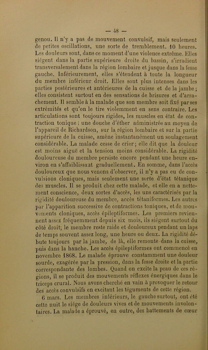 genou. Il n’y a pas de mouvement convulsif, mais seulement do petites oscillations, une sorte de tremblement. 10 heures. Les douleurs sont, dans ce moment d’une violence extrême. Elles siègent dans la partie supérieure droite du bassin, s’irradient transversalement dans la région lombaire et jusque dans la fesse gauche. Inférieurement, elles s’étendent à toute la longueur du membre inférieur droit. Elles sont plus intenses dans les parties postérieures et antérieures de la cuisse et de la jambe; elles consistent surtout en des sensations de brisures et d’arra- chement. Il semble à la malade que son membre soit fixé par ses extrémités et qu’on le tire violemment en sens contraire. Les articulations sont toujours rigides, les muscles en état de con- traction tonique; une douche d’éther administrée au moyen de l’appareil de Richardson, sur la région lombaire et sur la partie supérieure de la cuisse, amène instantanément un soulagement considérable. La malade cesse de crier; elle dit que la douleur est moins aiguë et la tension moins considérable. La rigidité douloureuse du membre persiste encore pendant une heure en- viron en s’affaiblissant graduellement. En somme, dans l’accès douloureux que nous venons d’observer, il n’y a pas eu de con- vulsions cloniques, mais seulement une sorte d’état tétanique des muscles. Il se produit chez cette malade, et elle en a nette- ment conscience, deux sortes d’accès, les uns caractérisés par la rigidité douloureuse du membre, accès tétaniformes. Les autres par l’apparition successive de contractions toniques, et de mou- vements cloniques, accès épileptiformes. Les premiers revien- nent assez fréquemment depuis six mois, ils siègent surtout du côté droit; le membre reste raide et douloureux pendant un laps de temps souvent assez long, une heure ou deux. La rigidité dé- bute toujours par la jambe, de là, elle remonte dans la cuisse, puis dans la hanche. Les accès épileptiformes ont commencé en novembre 1868. Le malade éprouve constamment une douleur sourde, exagérée parla pression, dans la fesse droite et la partie correspondante des lombes. Quand on excite la peau de ces ré- gions, il se produit des mouvements réflexes énergiques dans le triceps crural. Nous avons cherché en vain à provoquer le retour des accès convulsifs en excitant les téguments de cette région. 6 mars. Les membres intérieurs, le gauche surtout, ont été cette nuit le siège de douleurs vives et de mouvements involon- taires. La malade a éprouvé, en outre, des battements de cœur
