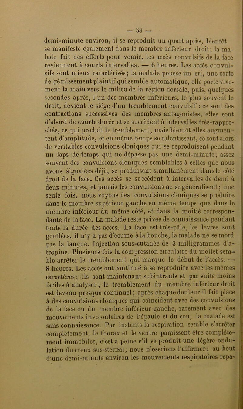 demi-minute environ, il se reproduit un quart après, bientôt se manifeste également dans le membre inférieur droit; la ma- lade fait des efforts pour vomir, les accès convulsifs de la face reviennent à courts intervalles. — 6 heures. Les accès convul- sifs sont mieux caractérisés; la malade pousse un cri, une sorte de gémissement plaintif qui semble automatique, elle porte vive- ment la main vers le milieu de la région dorsale, puis, quelques secondes après, l’un des membres inférieurs, le plus souvent le droit, devient le siège d’un tremblement convulsif : ce sont des contractions successives des membres antagonistes, elles sont d'abord de courte durée et se succèdent à intervalles très-rappro- cbés, ce qui produit le tremblement, mais bientôt elles augmen- tent d’amplitude, et en même temps se ralentissent, ce sont alors de véritables convulsions cloniques qui se reproduisent pendant un laps de temps qui ne dépasse pas une demi-minute; assez souvent des convulsions cloniques semblables à celles que nous avons signalées déjà, se produisent simultanément dans le côté droit de la face. Ces accès se succèdent à intervalles de demi à deux minutes, et jamais les convulsions ne se généralisent; une seule fois, nous voyons des convulsions cloniques se produire dans le membre supérieur gauche en même temps que dans le membre inférieur du même côté, et dans la moitié correspon- dante de la face. La malade reste privée de connaissance pendant toute la durée des accès. La face est très-pâle, les lèvres sont gonflées, il n’y a pas d’écume à la bouche, la malade ne se mord pas la langue. Injection sous-cutanée de 3 milligrammes d’a- tropine. Plusieurs fois la compression circulaire du mollet sem- ble arrêter le tremblement qui marque le début de l’accès. — 8 heures. Les accès ont continué à se reproduire avec les mêmes caractères; ils sont maintenant subintrants et par suite moins faciles à analyser ; le tremblement du membre inférieur droit est devenu presaue continuel ; après chaque douleur il fait place à des convulsions cloniques qui coïncident avec des convulsions de la face ou du membre inférieur gauche, rarement avec des mouvements involontaires de l’épaule et du cou, la malade est sans connaissance. Par instants la respiration semble s’arrêter complètement, le thorax et le ventre paraissent être complète- ment immobiles, c’est à peine s’il se produit une légère ondu- lation du creux sus-sterrml; nous n’oserions l’affirmer; au bout d’une demi-minute environ les mouvements respiratoires repa-