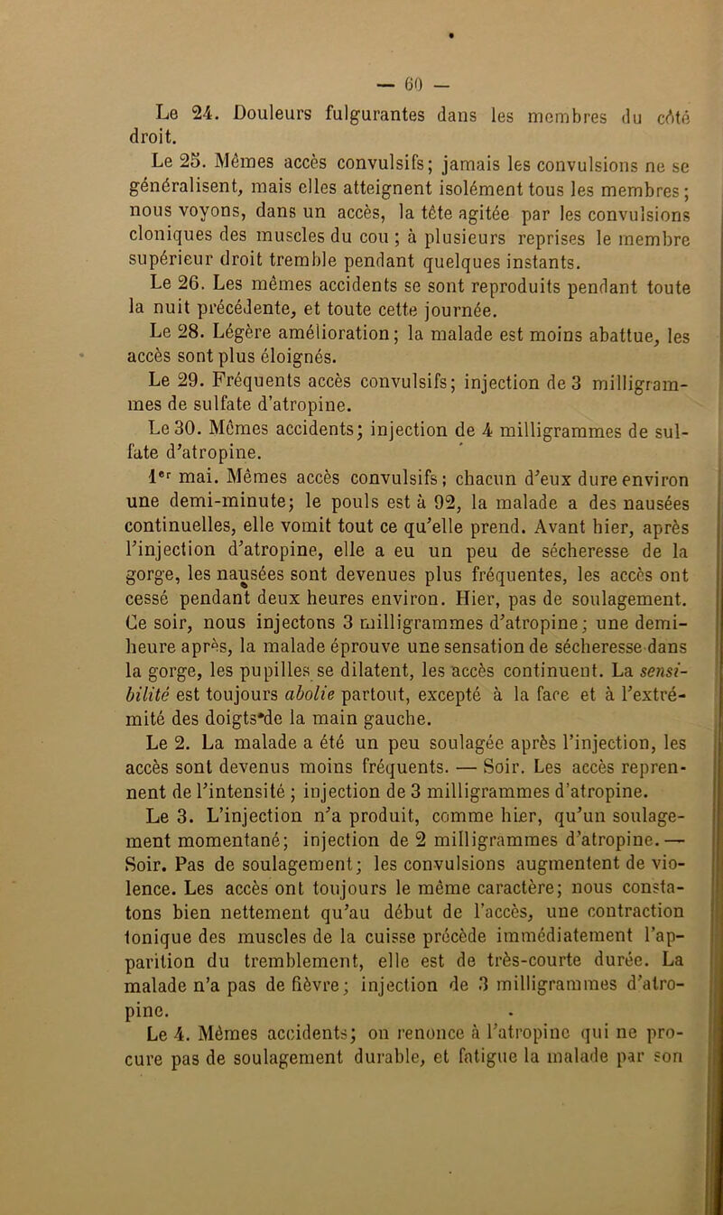 Le 24. Douleurs fulgurantes dans les membres du cêté droit. Le 25. Mêmes accès convulsifs; jamais les convulsions ne se généralisent, mais elles atteignent isolément tous les membres ; nous voyons, dans un accès, la tête agitée par les convulsions cloniques des muscles du cou; à plusieurs reprises le membre supérieur droit tremble pendant quelques instants. Le 26. Les mêmes accidents se sont reproduits pendant toute la nuit précédente, et toute cette journée. Le 28. Légère amélioration; la malade est moins abattue, les accès sont plus éloignés. Le 29. Fréquents accès convulsifs; injection de 3 milligram- mes de sulfate d’atropine. Le 30. Mêmes accidents; injection de 4 milligrammes de sul- fate d’atropine. 1er mai. Mêmes accès convulsifs; chacun d’eux dure environ une demi-minute; le pouls est à 92, la malade a des nausées continuelles, elle vomit tout ce qu’elle prend. Avant hier, après l’injection d’atropine, elle a eu un peu de sécheresse de la gorge, les nausées sont devenues plus fréquentes, les accès ont cessé pendant deux heures environ. Hier, pas de soulagement. Ce soir, nous injectons 3 milligrammes d’atropine; une demi- heure après, la malade éprouve une sensation de sécheresse dans la gorge, les pupilles se dilatent, les accès continuent. La sensi- bilité est toujours abolie partout, excepté à la face et à l’extré- mité des doigts'de la main gauche. Le 2. La malade a été un peu soulagée après l’injection, les accès sont devenus moins fréquents. — Soir. Les accès repren- nent de l’intensité ; injection de 3 milligrammes d’atropine. Le 3. L’injection n’a produit, comme hier, qu’un soulage- ment momentané; injection de 2 milligrammes d’atropine.— Soir. Pas de soulagement; les convulsions augmentent de vio- lence. Les accès ont toujours le même caractère; nous consta- tons bien nettement qu’au début de l’accès, une contraction tonique des muscles de la cuisse précède immédiatement l’ap- parition du tremblement, elle est de très-courte durée. La malade n’a pas de fièvre; injection de 3 milligrammes d’atro- pine. Le 4. Mêmes accidents; on renonce à l’atropine qui ne pro- cure pas de soulagement durable, et fatigue la malade par son
