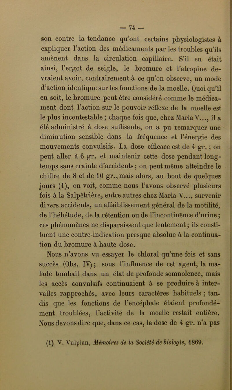 son contre la tendance qu'ont certains physiologistes à expliquer l’action des médicaments par les troubles qu’ils amènent dans la circulation capillaire. S’il en était ainsi, l’ergot de seigle, le bromure et l’atropine de- vraient avoir, contrairement à ce qu’on observe, un mode d’action identique sur les fonctions de la moelle. Quoi qu’il en soit, le bromure peut être considéré comme le médica- ment dont l’action sur le pouvoir réflexe de la moelle est le plus incontestable ; chaque fois que, chez Maria Y..., il a été administré à dose suffisante, on a pu remarquer une diminution sensible dans la fréquence et l’énergie des mouvements convulsifs. La dose efficace est de 4 gr. ; on peut aller à 6 gr. et maintenir cette dose pendant long- temps sans crainte d’accidents ; on peut même atteindre le chiffre de 8 et de 10 gr.,mais alors, au bout de quelques jours (1), on voit, comme nous l’avons observé plusieurs fois à la Salpêtrière, entre autres chez Maria Y..., survenir divers accidents, un affaiblissement général de la motilité, de l’hébétude, de la rétention ou de l’incontinènce d’urine; ces phénomènes ne disparaissent que lentement ; ils consti- tuent une contre-indication presque absolue à la continua- tion du bromure à haute dose. Nous n’avons vu essayer le chloral qu’une fois et sans succès (Obs. IY) ; sous l’influence de cet agent, la ma- lade tombait dans un état de profonde somnolence, mais les accès convulsifs continuaient à se produire à inter- valles rapprochés, avec leurs caractères habituels ; tan- dis que les fonctions de l’encéphale étaient profondé- ment troublées, l’activité de la moelle restait entière. Nous devons dire que, dans ce cas, la dose de 4 gr. n'a pas (1) V, Vulpian, Mémoires de la Société de biologie, 1869.