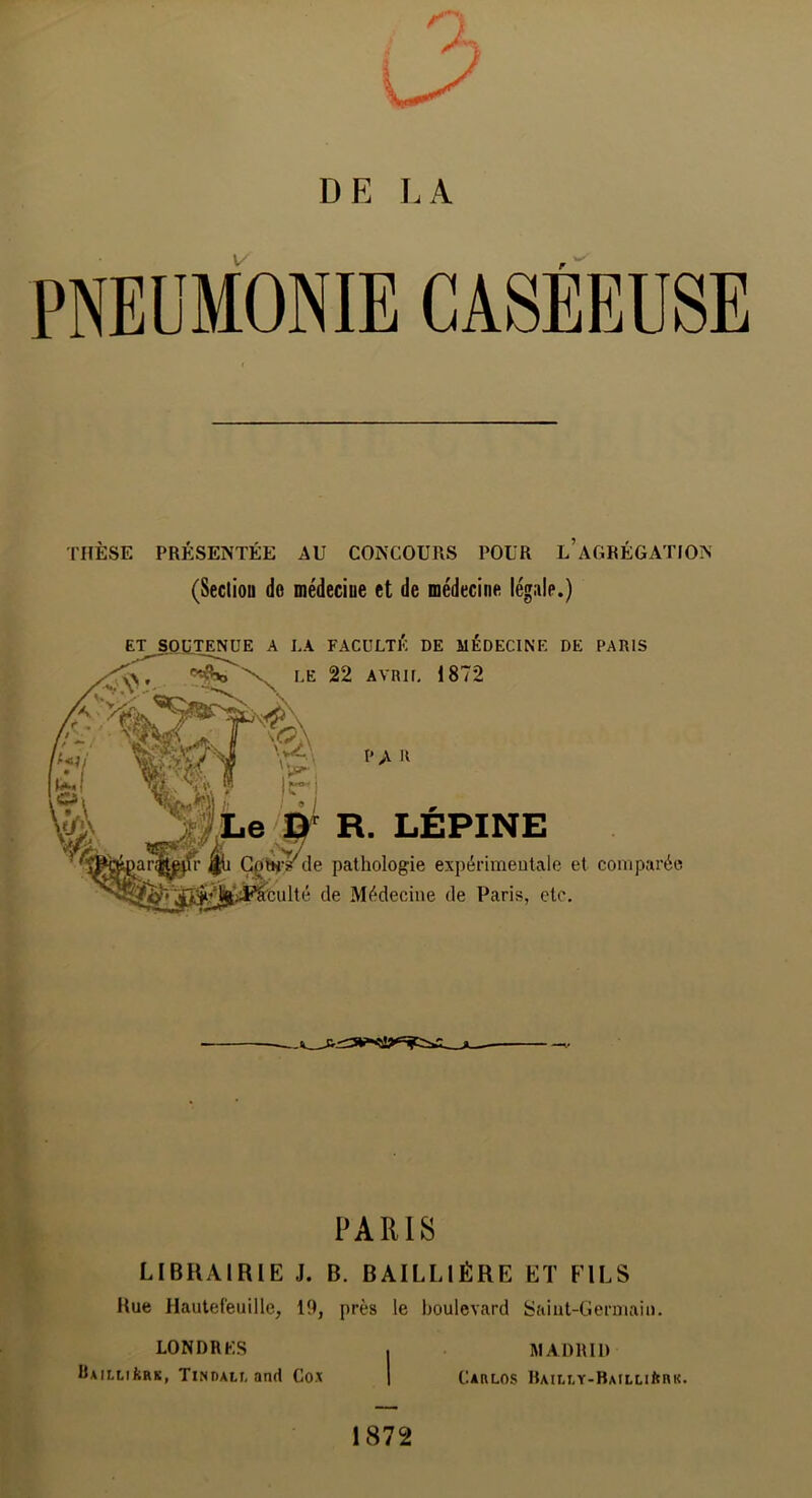 \/ F PNEUMONIE CASEEUSE THÈSE PRÉSENTÉE AU CONCOURS POUR l’AGRÉGATION (Sectiou do médecine et de médecine légale.) A LA FACULTÉ DE MÉDECINE DE PARIS LE 22 AVRIL 1872 R. LÉPINE de pathologie expérimentale et comparée lté de Médecine de Paris, etc. ^ PARIS y. LIBRAIRIE J. B. BAILLIÈRE Eï FILS Kue Hautef'euille, 19, près le boulevard Saint-Germain. MADRID Carlos BAai,Y-BAiLuftnK. LONDRES BAiLLikRK, Tindall and Cox 1872