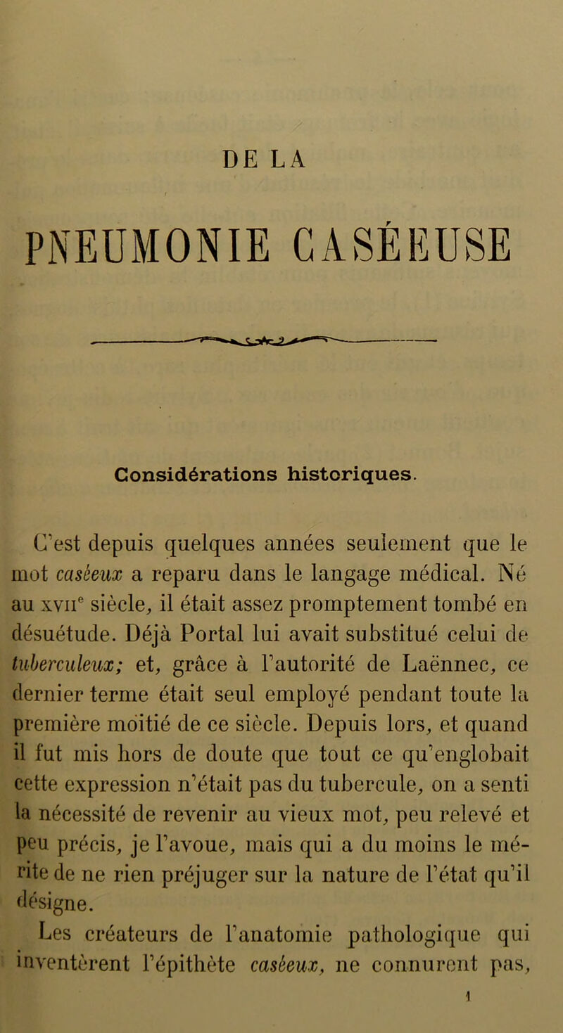 r Considérations historiques. C’est depuis quelques années seulement que le mot caséeux a reparu dans le langage médical. Né au xvii siècle, il était assez promptement tombé en désuétude. Déjà Portai lui avait substitué celui de tuberculeux; et, grâce à l’autorité de Laënnec, ce dernier terme était seul employé pendant toute la première moitié de ce siècle. Depuis lors, et quand il fut mis hors de doute que tout ce qu’englobait cette expression n’était pas du tubercule, on a senti la nécessité de revenir au vieux mot, peu relevé et peu précis, je l’avoue, mais qui a du moins le mé- rite de ne rien préjuger sur la nature de l’état qu’il flésigne. Les créateurs de l’anatomie pathologiijue qui inventèrent l’épithète caséeux, ne connurent pas. 1