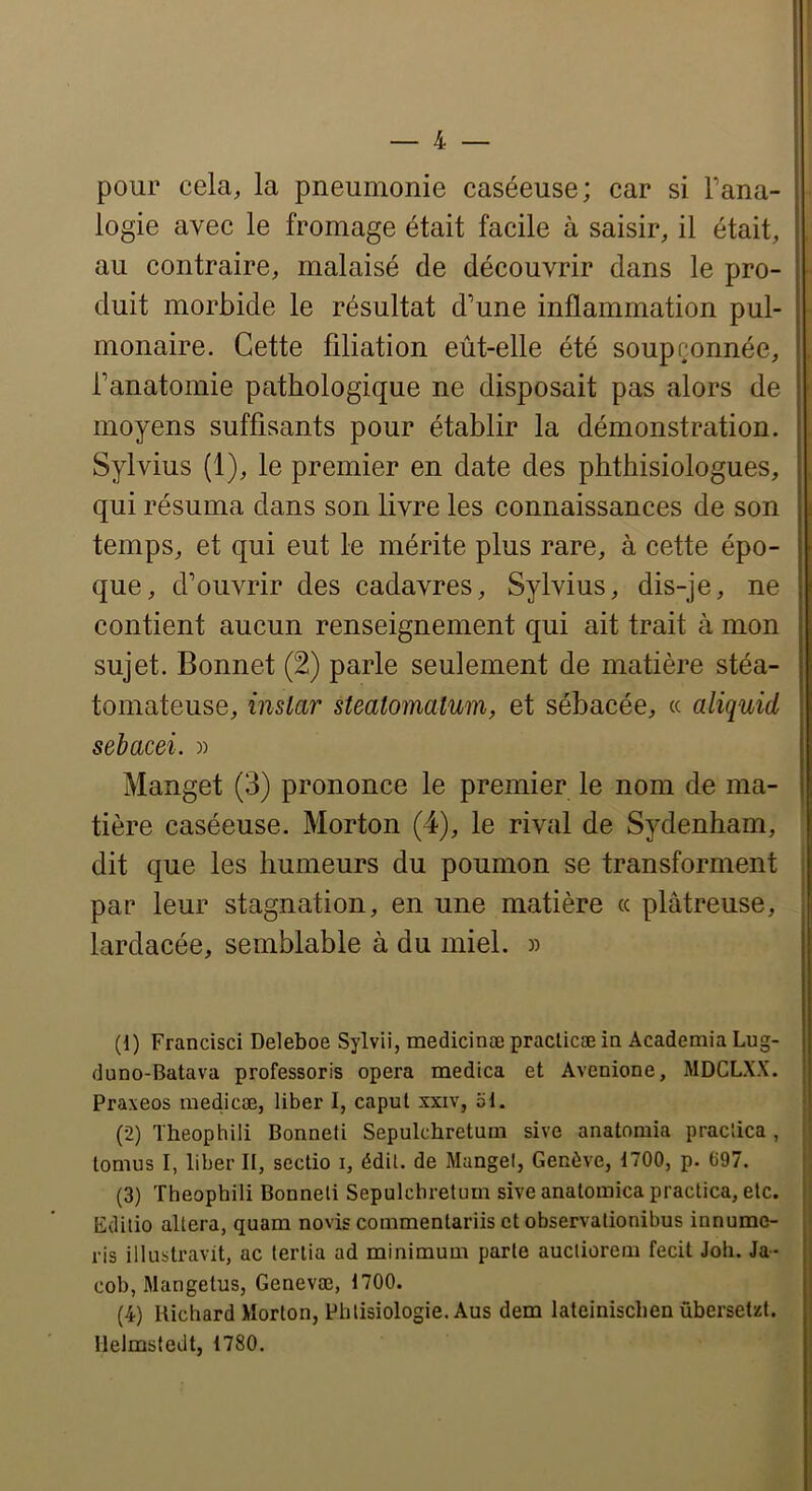 pour cela, la pneumonie caséeuse; car si Tana- logie avec le fromage était facile à saisir, il était, au contraire, malaisé de découvrir dans le pro- duit morbide le résultat d'une inflammation pul- monaire. Cette filiation eût-elle été soupçonnée, Tanatomie pathologique ne disposait pas alors de moyens suffisants pour établir la démonstration. Sylvius (1), le premier en date des phthisiologues, qui résuma dans son livre les connaissances de son temps, et qui eut le mérite plus rare, à cette épo- que, d’ouvrir des cadavres, Sylvius, dis-je, ne contient aucun renseignement qui ait trait cà mon sujet. Bonnet (2) parle seulement de matière stéa- tomateuse, instar steatoinatum, et sébacée, « aliquid sebacei. » Manget (3) prononce le premier le nom de ma- tière caséeuse. Morton (4), le rival de Sydenham, dit que les humeurs du poumon se transforment par leur stagnation, en une matière « plâtreuse, lardacée, semblable à du miel. » (1) Francisci Deleboe Sylvii, medicinæ praclicæ ia Academia Lug- duno-Batava professoris opéra medica et Avenione, MDCLXX. Praxeos niedicæ, liber I, caput xxiv, 51. (2) Theophili Bonneli Sepulchreturn sive anatoniia pracîica , tomus I, liber II, sectio i, édil. de Mangel, Genève, 1700, p. 697. (3) Theophili Bonneli Sepulchreturn sive anatomica practica, etc. Edilio altéra, quam novis commentariis et observalionibus innume- ris illustravit, ac terlia ad minimum parte auctiorem fecit Joh. Ja- cob, Mangetus, Genevæ, 1700. (4) Richard Morton, Phlisiologie. Aus dem lateinischen ûbersetzt. llelmsiedt, 1780.