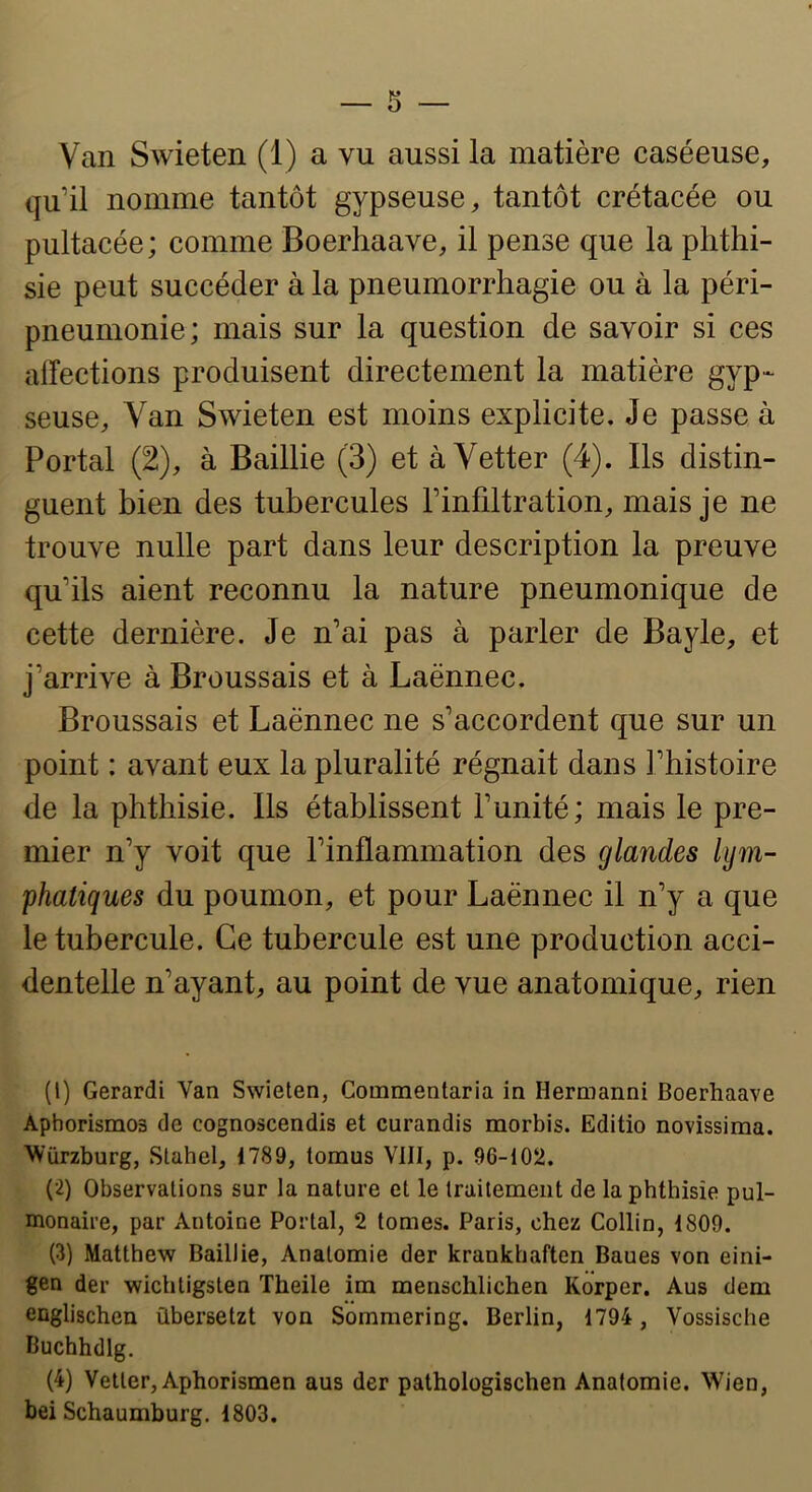 qu’il nomme tantôt gypseuse, tantôt crétacée ou pultacée; comme Boerhaave, il pense que la phthi- sie peut succéder à la pneumorrhagie ou à la péri- pneumonie; mais sur la question de savoir si ces alTections produisent directement la matière gyp- seuse, Van Swieten est moins explicite. Je passe à Portai (2), à Baillie (3) et à Vetter (4). Ils distin- guent bien des tubercules Finfiltration, mais je ne trouve nulle part dans leur description la preuve qu’ils aient reconnu la nature pneumonique de cette dernière. Je n’ai pas à parler de Bayle, et j’arrive à Broussais et à Laënnec. Broussais et Laënnec ne s’accordent que sur un point : avant eux la pluralité régnait dans l’histoire de la phthisie. Ils établissent l’unité; mais le pre- mier n’y voit que l’inflammation des glandes lym- phatiques du poumon, et pour Laënnec il n’y a que le tubercule. Ce tubercule est une production acci- dentelle n’ayant, au point de vue anatomique, rien (1) Gerardi Van Swieten, Commentaria in Hermanni Boerhaave Aphorismes de cognoscendis et curandis morbis. Editio novissima. Wiirzburg, Slahel, 1789, tomus VIII, p. 96-102. (2) Observations sur la nature et le traitement de la phthisie pul- monaire, par Antoine Portai, 2 tomes. Paris, chez Collin, 1809. (3) Matthew Baillie, Anatomie der krankhaften Baues von eini- gen der wichtigsten Theile im menschlichen Korper. Aus dem englischen übersetzt von Sommering. Berlin, 1794 , Vossische Buchhdlg. (4) Vetter, Aphorismen aus der pathologischen Anatomie. Wien, bei Schaumburg. 1803.