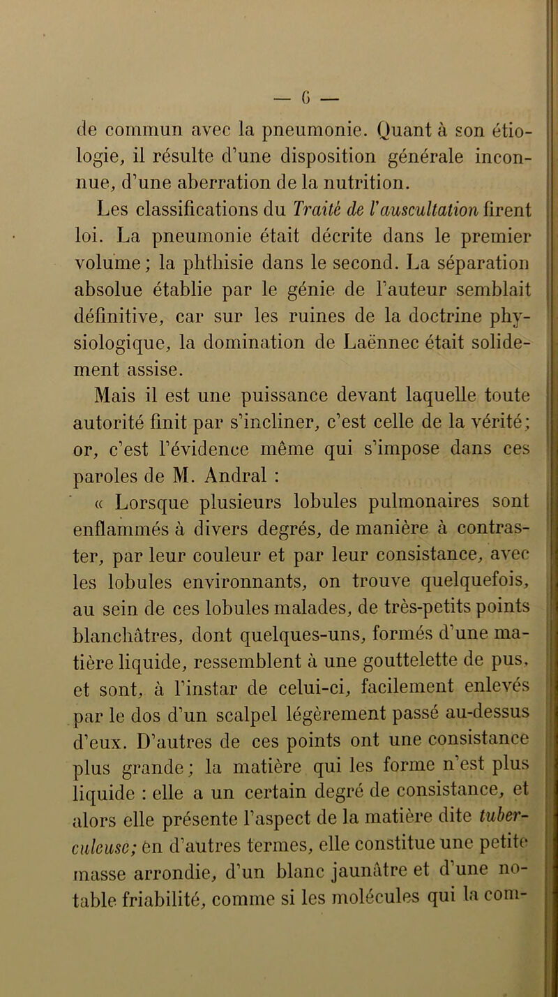 de commun avec la pneumonie. Quant à son étio- logie, il résulte d’une disposition générale incon- nue, d’une aberration de la nutrition. Les classifications du Traité de rauscultation firent loi. La pneumonie était décrite dans le premier volume; la phthisie dans le second. La séparation absolue établie par le génie de l’auteur semblait définitive, car sur les ruines de la doctrine phy- siologique, la domination de Laënnec était solide- ment assise. Mais il est une puissance devant laquelle toute autorité finit par s’incliner, c’est celle de la vérité; or, c’est l’évidence même qui s’impose dans ces paroles de M. Andral : « Lorsque plusieurs lobules pulmonaires sont enflammés à divers degrés, de manière à contras- ter, par leur couleur et par leur consistance, avec les lobules environnants, on trouve quelquefois, au sein de ces lobules malades, de très-petits points blanchâtres, dont quelques-uns, formés d’une ma- tière liquide, ressemblent à une gouttelette de pus, et sont, à l’instar de celui-ci, facilement enlevés par le dos d’un scalpel légèrement passé au-dessus d’eux. D’autres de ces points ont une consistance plus grande; la matière qui les forme n’est plus liquide : elle a un certain degré de consistance, et alors elle présente l’aspect de la matière dite tuber- culeuse; 6n d’autres termes, elle constitue une petite masse arrondie, d’un blanc jaunâtre et d une no- table friabilité, comme si les molécules qui la corn-