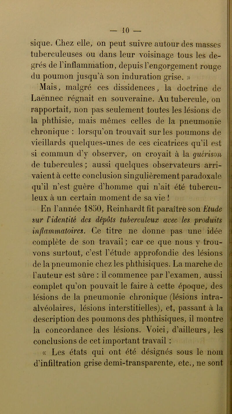 sique. Chez elle, on peut suivre autour des masses tuberculeuses ou dans leur voisinage tous les de- grés de l’inflammation, depuis l’engorgement rouge du poumon jusqu’à son induration grise. » Mais, malgré ces dissidences, la doctrine de ■ Laënnec régnait en souveraine. Au tubercule, on rapportait, non pas seulement toutes les lésions de la phthisie, mais mêmes celles de la pneumonie - chronique : lorsqu’on trouvait sur les poumons de • vieillards quelques-unes de ces cicatrices qu’il est J si commun d’y observer, on croyait à la guérison de tubercules ; aussi quelques observateurs arri- vaient à cette conclusion singulièrement paradoxale (ju’il n’est guère d’homme qui n’ait été tubercu- leux à un certain moment de sa vie ! En l’année 1850, Reinhardt fit paraître son FAude sur l’identité des dépôts tuberculeux avec les produits | inflammatoires. Ce titre ne donne pas une idée B complète de son travail ; car ce que nous y trou- vons surtout, c’est l’étude approfondie des lésions de la pneumonie chez les phthisiques. La marche de l’auteur est sûre : il commence par l’examen, aussi complet qu’on pouvait le faire à cette époque, des lésions de la pneumonie chronique (lésions intra- alvéolaires, lésions interstitielles), et, passant à la t description des poumons des phthisiques, il montre i| la concordance des lésions. Voici, d’ailleurs, les conclusions de cet important travail : (c Les états qui ont été désignés sous le nom d’infiltration grise demi-transparente, etc., ne sont