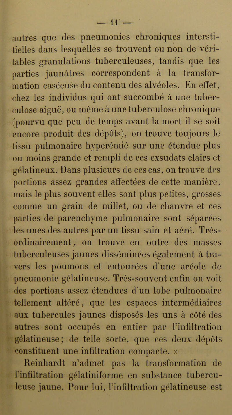 autres que des pneumonies chroniques intersti- tielles dans lesquelles se trouvent ou non de véri- tables granulations tuberculeuses, tandis que les parties jaunâtres correspondent à la transfor- mation caséeuse du contenu des alvéoles. En effet, chez les individus qui ont succombé à une tuber- culose aiguë, ou même à une tuberculose chronique i'pourvu que peu de temps avant la mort il se soit encore produit des dépôts), on trouve toujours le tissu pulmonaire hyperémié sur une étendue plus ou moins grande et rempli de ces exsudais clairs et gélatineux. Dans plusieurs de ces cas, on trouve des portions assez grandes affectées de cette manière, mais le plus souvent elles sont plus petites, grosses comme un grain de millet, ou de chanvre et ces parties de parenchyme pulmonaire sont séparées les unes des autres par un tissu sain et aéré. Très- ordinairement, on trouve en outre des masses tuberculeuses jaunes disséminées également à tra- vers les poumons et entourées d’une aréole de pneumonie gélatineuse. Très-souvent enfin on voit des portions assez étendues d’un lobe pulmonaire tellement altéré, que les espaces intermédiaires aux tubercules jaunes disposés les uns à côté des autres sont occupés en entier par l’infiltration gélatineuse; de telle sorte, que ces deux dépôts constituent une infiltration compacte. )) Reinhardt n’admet pas la transformation de l’infiltration gélatiniforme en substance tubercu- leuse jaune. Pour lui, l’infiltration gélatineuse est