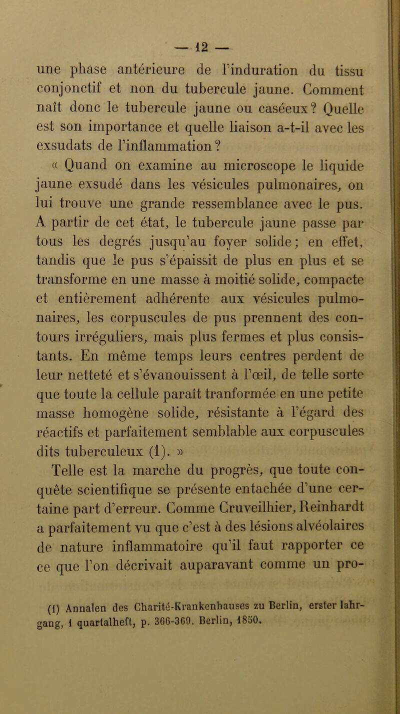 —12 — une phase antérieure de l’induration du tissu conjonctif et non du tubercule jaune. Comment naît donc le tubercule jaune ou caséeux? Quelle est son importance et quelle liaison a-t-il avec les exsudais de l’inflammation ? (c Quand on examine au microscope le liquide jaune exsudé dans les vésicules pulmonaires, on lui trouve une grande ressemblance avec le pus. A partir de cet état, le tubercule jaune passe par tous les degrés jusqu’au foyer solide; en effet, tandis que le pus s’épaissit de plus en plus et se transforme en une masse à moitié solide, compacte et entièrement adhérente aux vésicules pulmo- naires, les corpuscules de pus prennent des con- tours irréguliers, mais plus fermes et plus consis- tants. En même temps leurs centres perdent de leur netteté et s’évanouissent à l’œil, de telle sorte que toute la cellule paraît tranformée en une petite masse homogène solide, résistante à l’égard des réactifs et parfaitement semblable aux corpuscules dits tuberculeux (1). )) Telle est la marche du progrès, que toute con- quête scientifique se présente entachée d’une cer- taine part d’erreur. Comme Cruveilhier, Reinhardt a parfaitement vu que c’est à des lésions alvéolaires de nature inflammatoire qu’il faut rapporter ce ce que l’on décrivait auparavant comme un pro- (I) Annalen des Charité-Krankenhauses zu Berlin, erster lahr- gang, 1 quartalheft, p. 3G6-3G9. Berlin, 18o0.