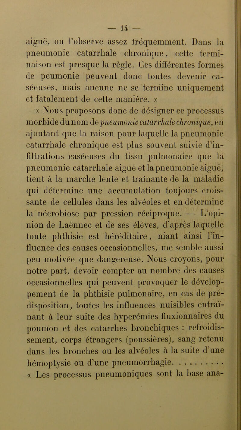 aiguë, on Fobserve assez Iréquemment. Dans la pneumonie catarrhale chronique, cette termi- naison est presque la règle. Ces différentes formes (le peumonie peuvent donc toutes devenir ca- séeuses, mais aucune ne se termine uniquement et fatalement de cette manière. » (c Nous proposons donc de désigner ce processus morbide du nom de pneumonie catarrhale chronique, en ajoutant que la raison pour laquelle la pneumonie catarrhale chronique est plus souvent suivie d’in- hltrations caséeuses du tissu pulmonaire que la pneumonie catarrhale aiguë et la pneumonie aiguë, tient à la marche lente et traînante de la maladie qui détermine une accumulation toujours crois- sante de cellules dans les alvéoles et en détermine la nécrobiose par pression réciproque. — L’opi- nion de Laënnec et de ses élèves, d’après laquelle toute phthisie est héréditaire, niant ainsi l’in- fluence des causes occasionnelles, me semble aussi peu motivée que dangereuse. Nous croyons, pour notre part, devoir compter au nombre des causes occasionnelles qui peuvent provoquer le dévelop- pement de la phthisie pulmonaire, en cas de pré- disposition, toutes les influences nuisibles entraî- nant à leur suite des hyperémies fluxionnaires du poumon et des catarrhes bronchiques : refroidis- sement, corps étrangers (poussières), sang retenu dans les bronches ou les alvéoles à la suite d’une hémoptysie ou d’une pneumorrhagie « Les processus pneumoniques sont la base ana-