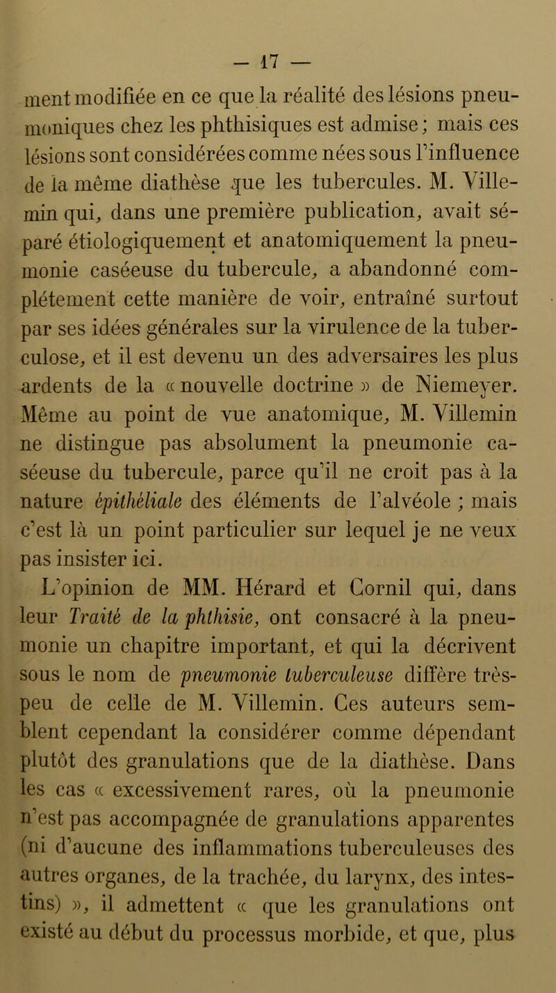 -il — ment modifiée en ce que la réalité des lésions pneu- moniques chez les phthisiques est admise ; mais ces lésions sont considérées comme nées sous Tinfluence de la même diathèse que les tubercules. M. Yille- min qui, dans une première publication, avait sé- paré étiologiquement et anatomiquement la pneu- monie caséeuse du tubercule, a abandonné com- plètement cette manière de voir, entraîné surtout par ses idées générales sur la virulence de la tuber- culose, et il est devenu un des adversaires les plus ardents de la « nouvelle doctrine » de Niemeyer. Même au point de vue anatomique, M. Villemin ne distingue pas absolument la pneumonie ca- séeuse du tubercule, parce qu’il ne croit pas à la nature épithéliale des éléments de l’alvéole ; mais c’est là un point particulier sur lequel je ne veux pas insister ici. L’opinion de MM. Hérard et Cornil qui, dans leur Traité de la phthisie, ont consacré à la pneu- monie un chapitre important, et qui la décrivent sous le nom de pneumonie tuberculeuse diffère très- peu de celle de M. Villemin. Ces auteurs sem- blent cependant la considérer comme dépendant plutôt des granulations que de la diathèse. Dans les cas (( excessivement rares, où la pneumonie n’est pas accompagnée de granulations apparentes (ni d’aucune des inflammations tuberculeuses des autres organes, de la trachée, du larynx, des intes- tins) )), il admettent « que les granulations ont existé au début du processus morbide, et que, plus