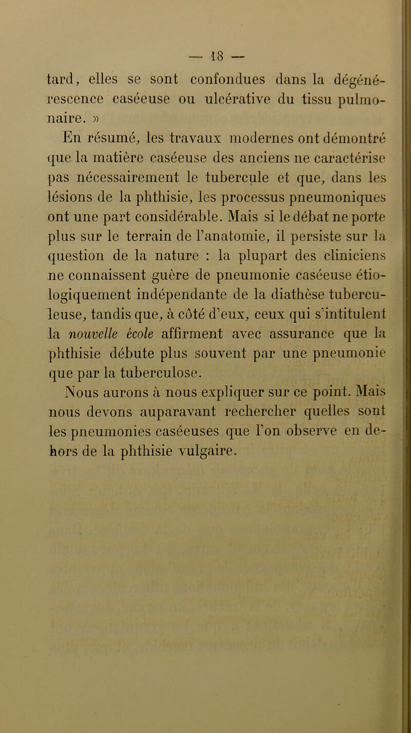 tard, elles se sont confondues dans la dégéné- rescence caséeuse ou ulcérative du tissu pulmo- naire. )) En résumé, les travaux modernes ont démontré que la matière caséeuse des anciens ne caractérise pas nécessairement le tubercule et que, dans les lésions de la phthisie, les processus pneumoniques ont une part considérable. Mais si le débat ne porte plus sur le terrain de Fanatomie, il persiste sur la question de la nature : la plupart des cliniciens ne connaissent guère de pneumonie caséeuse étio- logiquement indépendante de la diathèse tubercu- leuse, tandis que, à côté d’eux, ceux qui s’intitulent la nouvelle école affirment avec assurance que la phthisie débute plus souvent par une pneumonie que par la tuberculose. Nous aurons à nous expliquer sur ce point. Mais nous devons auparavant rechercher quelles sont les pneumonies caséeuses que l’on observe en de- hors de la phthisie vulgaire.