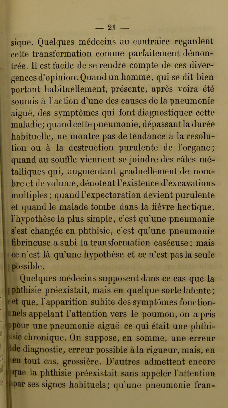 sique. Quelques médecins au contraire regardent cette transformation comme parfaitement démon- trée. Il est facile de se rendre compte de ces diver- gences d’opinion. Quand un homme, qui se dit bien portant habituellement, présente, après voira été soumis à Faction d’une des causes de la pneumonie aiguë, des symptômes qui font diagnostiquer cette maladie; quand cette pneumonie, dépassant la durée habituelle, ne montre pas de tendance à la résolu- tion ou à la destruction purulente de l’organe; quand au souffle viennent se joindre des râles mé- talliques qui, augmentant graduellement de nom- bre et de volume, dénotent l’existence d’excavations multiples ; quand l’expectoration devient purulente et quand le malade tombe dans la fièvre hectique, l’hypothèse la plus simple, c’est qu’une pneumonie s’est changée en phthisie, c’est qu’une pneumonie fibrineuse a subi la transformation caséeuse ; mais ^ ce n’est là qu’une hypothèse et ce n’est pas la seule I possible. Quelques médecins supposent dans ce cas que la phthisie préexistait, mais en quelque sorte latente ; et que, l’apparition subite des symptômes fonction- nels appelant l’attention vers le poumon, on a pris P pour une pneumonie aiguë ce qui était une phthi- 'Sie chronique. On suppose, en somme, une erreur ide diagnostic, erreur possible à la rigueur, mais, en en tout cas, grossière. D’autres admettent encore i que la phthisie préexistait sans appeler l’attention par ses signes habituels; qu’une pneumonie Iran-