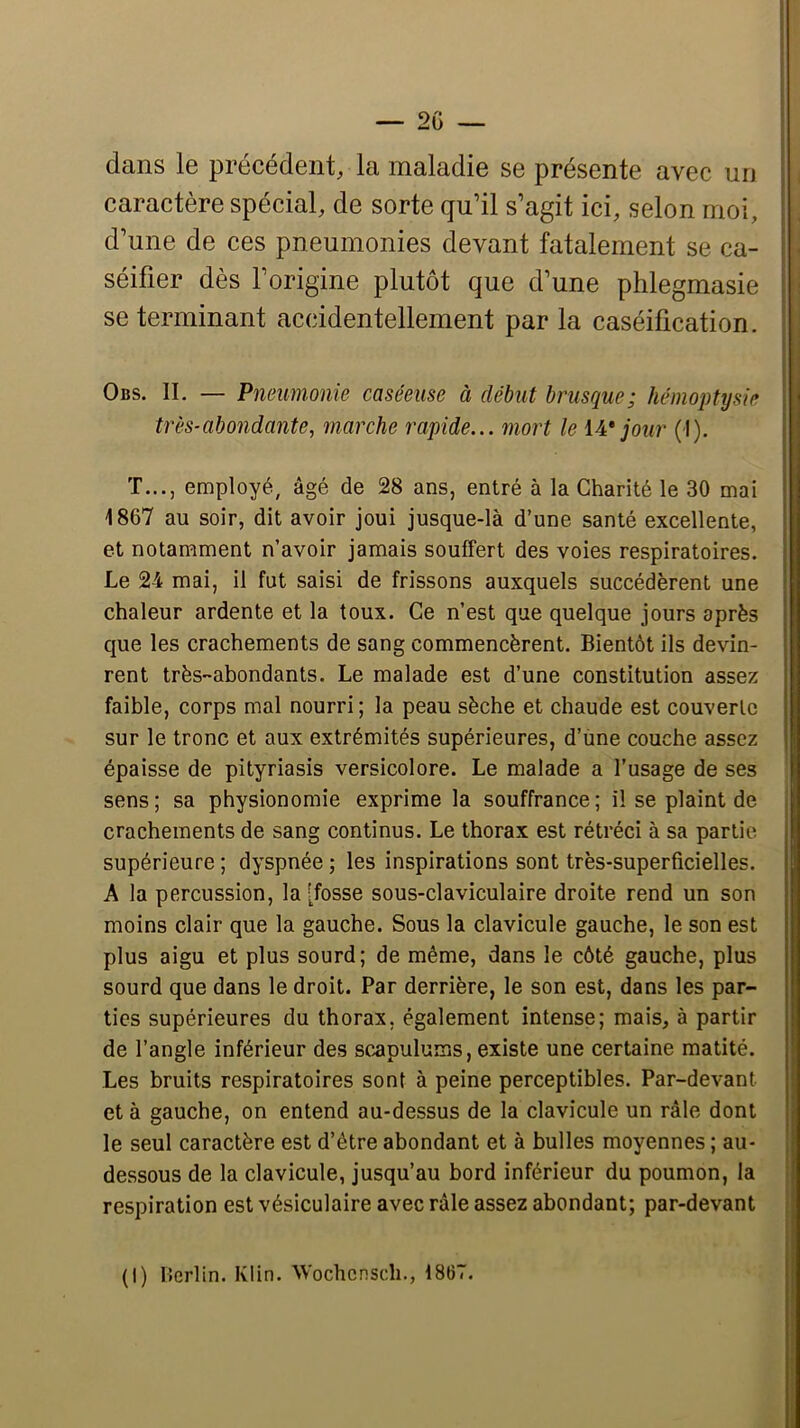 dans le précédent, la maladie se présente avec un caractère spécial, de sorte qu’il s’agit ici, selon moi, d’une de ces pneumonies devant fatalement se ca- - séifier dès l’origine plutôt que d’une phlegmasie i se terminant accidentellement par la caséification, j Obs. il — Pneumonie caséeuse à début brusque; hémoptysie I très-abondante, marche rapide... mort le W jour (I). I T..., employé, âgé de 28 ans, entré à la Charité le 30 mai I 1867 au soir, dit avoir joui jusque-là d’une santé excellente, et notamment n’avoir jamais souffert des voies respiratoires. Le 24 mai, il fut saisi de frissons auxquels succédèrent une chaleur ardente et la toux. Ce n’est que quelque jours après que les crachements de sang commencèrent. Bientôt ils devin- rent très-abondants. Le malade est d’une constitution assez faible, corps mal nourri; la peau sèche et chaude est couverte sur le tronc et aux extrémités supérieures, d’une couche assez épaisse de pityriasis versicolore. Le malade a l’usage de ses sens; sa physionomie exprime la souffrance; il se plaint de crachements de sang continus. Le thorax est rétréci à sa partie supérieure ; dyspnée ; les inspirations sont très-superficielles. A la percussion, la [fosse sous-claviculaire droite rend un son moins clair que la gauche. Sous la clavicule gauche, le son est plus aigu et plus sourd; de même, dans le côté gauche, plus sourd que dans le droit. Par derrière, le son est, dans les par- ties supérieures du thorax, également intense; mais, à partir de l’angle inférieur des sc.apulums, existe une certaine matité. Les bruits respiratoires sont à peine perceptibles. Par-devant et à gauche, on entend au-dessus de la clavicule un râle dont le seul caractère est d’être abondant et à bulles moyennes ; au- dessous de la clavicule, jusqu’au bord inférieur du poumon, la respiration est vésiculaire avec râle assez abondant; par-devant (1) Ucrlin. Klin. Wochcnsch., 1867.