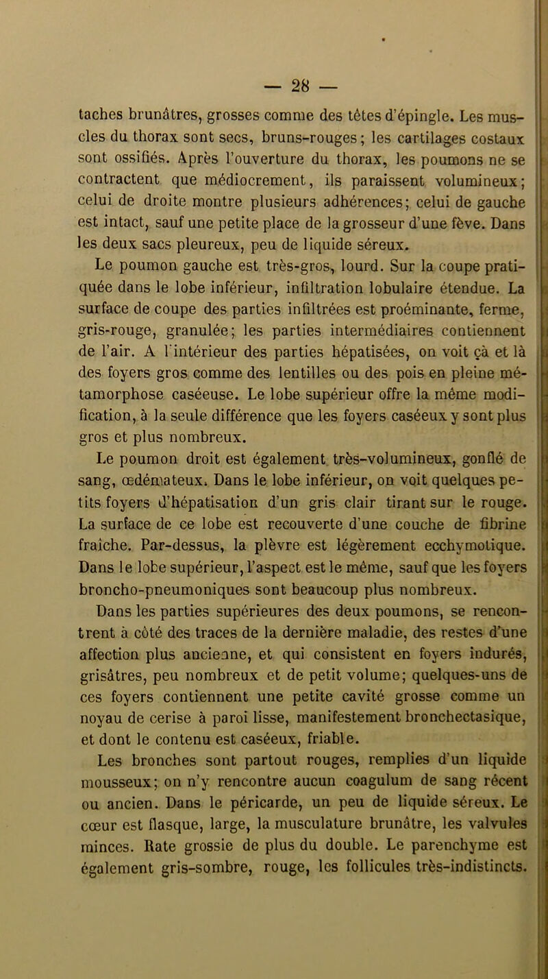 taches brunâtres, grosses comme des têtes d’épingle. Les mus- cles du thorax, sont secs, bruns-rouges ; les cartilages costaux sont ossifiés. Après l’ouverture du thorax, les poumons ne se contractent que médiocrement, ils paraissent volumineux; celui de droite montre plusieurs adhérences; celui de gauche est intact, sauf une petite place de la grosseur d’une fève. Dans les deux sacs pleureux, peu de liquide séreux. Le poumon gauche est très-gros>, lourd. Sur la coupe prati- ■ quée dans le lobe inférieur, infiltration lobulaire étendue. La it surface de coupe des parties infiltrées est proéminante, ferme, i gris-rouge, granulée; les parties intermédiaires contiennent | de l’air. A l'intérieur des parties hépatisées, on voit çà et là : des foyers gros comme des lentilles ou des pois en pleine mé- ; ■ tamorphose caséeuse. Le lobe supérieur offre la même modi- i ■ fication, à la seule différence que les foyers caséeux y sont plus ' gros et plus nombreux. Le poumon droit est également très-volumineux, gonflé de sang, œdémateux» Dans le lobe inférieur, on voit quelques pe- j ; tits foyers d’hépatisation d’un gris clair tirant sur le rouge. || La surface de ce lobe est recouverte d’une couche de fibrine j fraîche. Par-dessus, la plèvre est légèrement ecchymolique. i Dans le lobe supérieur, l’aspect est le même, sauf que les foyers i broncho-pneumoniques sont beaucoup plus nombreux. ! Dans les parties supérieures des deux poumons, se rencon- trent à côté des traces de la dernière maladie, des restes d’une ! affection plus ancienne, et qui consistent en foyers indurés, i grisâtres, peu nombreux et de petit volume; quelques-uns de ces foyers contiennent une petite cavité grosse comme un L noyau de cerise à paroi lisse, manifestement bronchectasique, ;!, et dont le contenu est caséeux, friable. Les bronches sont partout rouges, remplies d’un liquide f mousseux; on n’y rencontre aucun coagulum de sang récent l ou ancien. Dans le péricarde, un peu de liquide séreux. Le ! cœur est flasque, large, la musculature brunâtre, les valvules I minces. Rate grossie de plus du double. Le parenchyme est ) également gris-sombre, rouge, les follicules très-indistincts. .