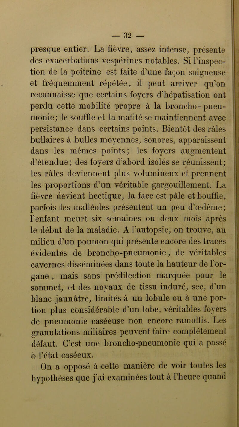 presque entier. La fièvre, assez intense, présente des exacerbations vespérines notables. Si l’inspec- tion de la poitrine est faite d’une façon soigneuse et fréquemment répétée, il peut arriver qu’on reconnaisse que certains foyers d’hépatisation ont perdu cette mobilité propre à la broncho - pneu- monie; le souffle et la matité se maintiennent avec persistance dans certains points. Bientôt des râles bullaires à bulles moyennes, sonores, apparaissent dans les mêmes points; les foyers augmentent d’étendue; des foyers d’abord isolés se réunissent; les râles deviennent plus volumineux et prennent les proportions d’un véritable gargouillement. La fièvre devient hectique, la face est pâle et bouffie, parfois les malléoles présentent un peu d’œdème; l’enfant meurt six semaines ou deux mois après le début de la maladie. A l’autopsie, on trouve, au milieu d’un poumon qui présente encore des traces évidentes de broncho-pneumonie, de véritables cavernes disséminées dans toute la hauteur de l’or- gane , mais sans prédilection marquée pour le sommet, et des noyaux de tissu induré, sec, d’un blanc jaunâtre, limités à un lobule ou à une por- tion plus considérable d’un lobe, véritables foyers de pneumonie caséeuse non encore ramollis. Les granulations miliaires peuvent faire complètement défaut. C’est une broncho-pneumonie qui a passé à l’état caséeux. On a opposé à cette manière de voir toutes les hypothèses que j’ai examinées tout à flieure quand