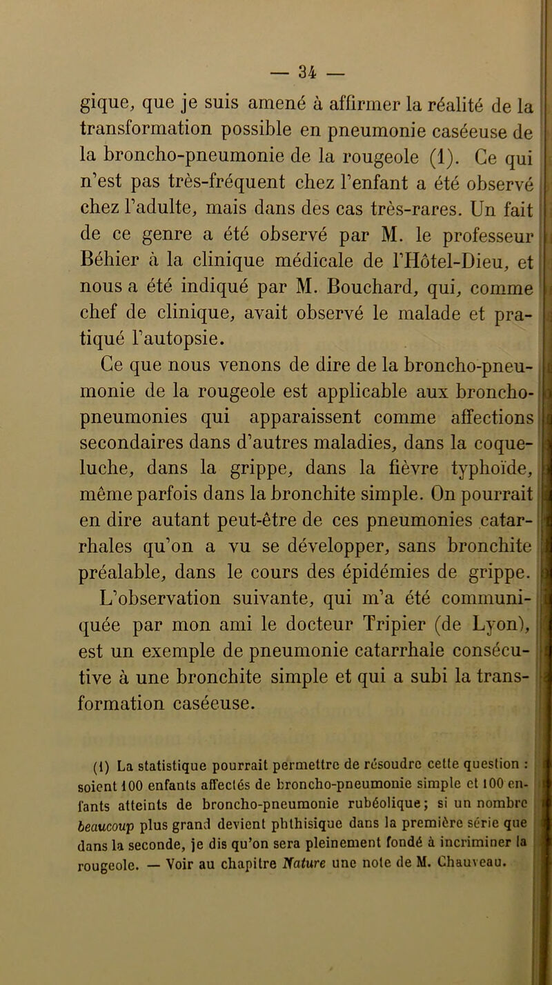 gique, que je suis amené à affirmer la réalité de la transformation possible en pneumonie caséeuse de ' la broncho-pneumonie de la rougeole (1). Ce qui n’est pas très-fréquent chez fenfant a été observé chez fadulte, mais dans des cas très-rares. Un fait ^ de ce genre a été observé par M. le professeur i Béhier à la clinique médicale de ITIôtel-Dieu, et nous a été indiqué par M. Bouchard, qui, comme < chef de clinique, avait observé le malade et pra- ] tiqué Fautopsie. j Ce que nous venons de dire de la broncho-pneu- monie de la rougeole est applicable aux broncho- i pneumonies qui apparaissent comme affections' secondaires dans d’autres maladies, dans la coque- luche, dans la grippe, dans la fièvre typhoïde, : même parfois dans la bronchite simple. On pourrait * en dire autant peut-être de ces pneumonies catar- ' rhales qu’on a vu se développer, sans bronchite préalable, dans le cours des épidémies de grippe. L’observation suivante, qui m’a été communi- ; quée par mon ami le docteur Tripier (de Lyon), : est un exemple de pneumonie catarrhale consécu- : tive à une bronchite simple et qui a subi la trans- formation caséeuse. (1) La statistique pourrait permettre de résoudre cette question : soient 100 enfants affectés de broncho-pneumonie simple et lOO en- ! fants atteints de broncho-pneumonie rubéolique; si un nombre beaucoup plus grand devient phthisique dans la première série que dans la seconde, je dis qu’on sera pleinement fondé à incriminer la j: rougeole. — Voir au chapitre Nature une note de M. Chauveau.