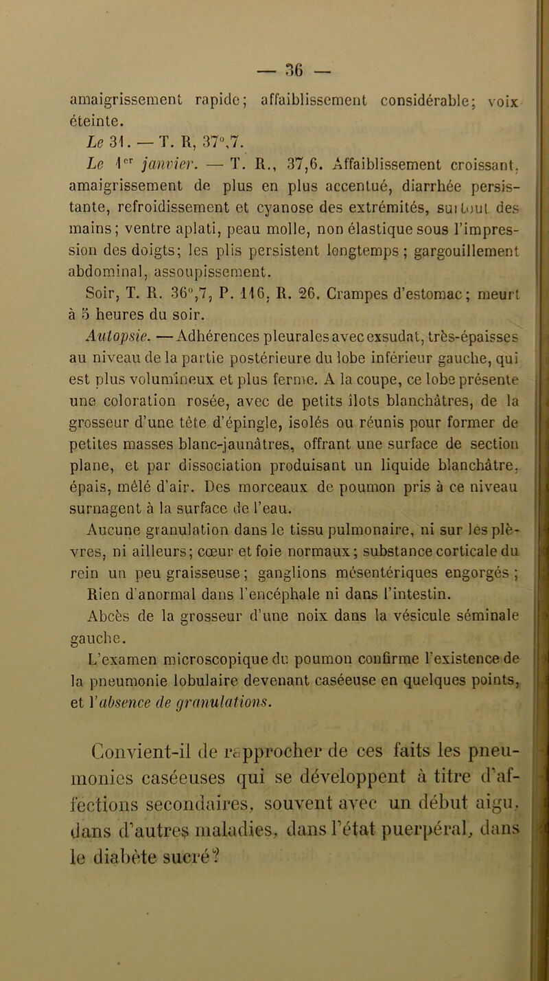 amaigrissement rapide; affaiblissement considérable; voix ; éteinte. Le 31. — T. R, 37«,7. Le 1®'’ janvier. — T. R,, 37,6. Affaiblissement croissant, amaigrissement de plus en plus accentué, diarrhée persis- ; tante, refroidissement et cyanose des extrémités, suitoul des \ mains; ventre aplati, peau molle, non élastique sous l’impres- j sion des doigts; les plis persistent longtemps; gargouillement ! abdominal, assoupissement, j Soir, T. R, 36,7, P. 116, R. 26. Crampes d’estomac; meurt à 3 heures du soir. Autopsie. — Adhérences pleurales avec exsudât, très-épaisses : au niveau de la partie postérieure du lobe inférieur gauche, qui i. est plus volumineux et plus ferme. A la coupe, ce lobe présente une coloration rosée, avec de petits îlots blanchâtres, de la grosseur d’une tête d’épingle, isolés ou réunis pour former de petites masses blanc-jaunâtres, offrant une surface de section plane, et par dissociation produisant un liquide blanchâtre, épais, mêlé d’air. Des morceaux de poumon pris à ce niveau surnagent à la surface de l’eau. Aucune granulation dans le tissu pulmonaire, ni sur lés plè- vres, ni ailleurs; cœur et foie normaux; substance corticale du rein un peu graisseuse ; ganglions mésentériques engorgés; Rien d’anormal dans l’encéphale ni dans l’intestin. Abcès de la grosseur d’une noix dans la vésicule séminale gauche. L’examen microscopique du poumon confirme l’existence de la pneumonie lobulaire devenant caséeuse en quelques points, et Vabsence de granulations. , Convient-il de rcipproclier de ces faits les pneu- 1,^ inonies caséeuses qui se développent à titre d’af- fections secondaires, souvent avec un début aigu, | dans d’autres maladies, dans l’état puerpéral, dans le diabète sucré? [