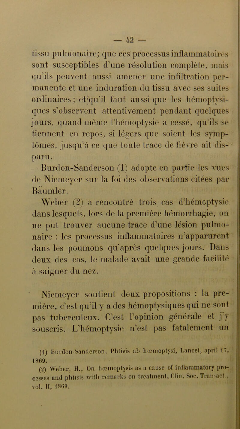 tissu pulmonaire; que ces processus inflammatoires sont susceptibles d’une résolution complète, mais (ju’ils peuvent aussi amener une infiltration pei*- manente et une induration du tissu avec ses suites ordinaires ; ebàpi’il faut aussi que les hémoptysi- ques s’observent attentivement pendant quelques jours, quand même l’hémoptysie a cessé, qu’ils se tiennent en repos, si légers que soient les symp- tômes, jusqu’à ce que toute trace de fièvre ait dis- paru. Burdon-Sanderson (1) adopte en partie les vues de Niemeyer sur la foi des observations citées par Baumler. Weber (^) a rencontré trois cas d’bémcptysie dans lesquels, lors de la première hémorrhagie, on ne put trouver aucune trace d’une lésion pulmo- naire : les processus inflammatoires n’apparurent dans les poumons qu’après quelques jours. Dans deux des cas, le malade avait une grande facilité à saigner du nez. Niemeyer soutient deux propositions : la pre- jiiière, c’est qu’il y a des hérnoptysiques qui ne sont pas tuberculeux. C’est l’opinion générale et j y souscris. L’hémoptysie n’est pas fatalement un (1) Burdon-Sanderson, Phlisis ab hœmoplysi, T.ancel, april 17, 1869. (2) Weber, 11., On liremoplysis as a cause of inflaramatory pn>- cesses and phtisis willi rcinarks on troatineni, ('lin. Soc.Trau'acf , \ol. II, IS69.