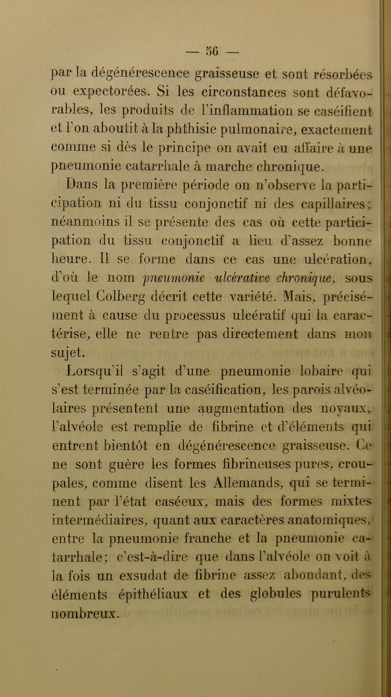 par la dégénérescence graisseuse et sont résorbées ou expectorées. Si les circonstances sont défavo- rables, les produits de Tinflanimation se caséifient et Ton aboutit à la phthisie pulmonaire, exactement comme si dès le principe on avait eu affaire à une pneumonie catarrhale à marche chronique. Dans la première période on n’observe la parti- cipation ni du tissu conjonctif ni des capillaires; néanmoins il se présente des cas où cette partici- pation du tissu conjonctif a lieu d’assez bonne heure. Il se forme dans ce cas une ulcération, d’où le nom pneumonie ulcérative chronique, sous lequel Colberg décrit cette variété. Mais, précisé- ment à cause du processus ulcératif qui la carac- térise, elle ne rentre pas directement dans mon sujet. Lorsqu’il s’agit d’une pneumonie lobaire qui s’est terminée par la caséification, les parois alvéo- laires présentent une augmentation des noyaux, l’alvéole est remplie de fibrine et d’éléments qui entrent bientôt en dégénérescence graisseuse. Ce ne sont guère les formes fibrineuses pures, crou- pales, comme disent les Allemands, qui se termi- nent par l’état caséeux, mais des formes mixtes intermédiaires, quant aux caractères anatomiques, entre la pneumonie franche et la pneumonie ca- tarrhale; c’est-à-dire que dans l’alvéole on voit à la fois un exsudât de fibrine assez abondant, dos éléments épithéliaux et des globules purulents nombreux. 1 » i 1