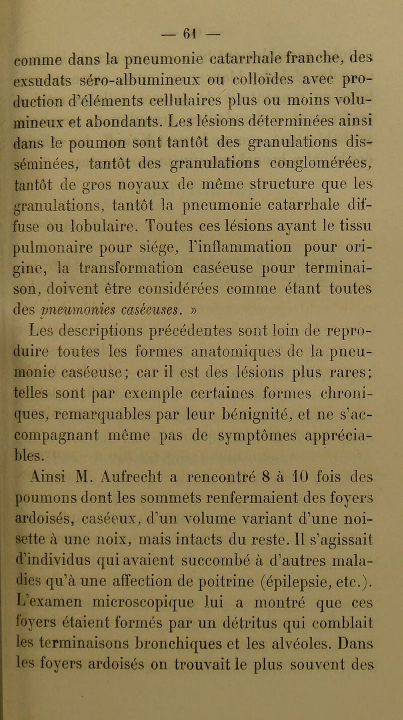 comme dans la pneumonie catarrhale franche, des exsudais séro-albumineux ou colloïdes avec pro- duction d’éléments cellulaires plus ou moins volu- mineux et abondants. Les lésions déterminées ainsi dans le poumon sont tantôt des granulations dis- séminées, tantôt des granulations conglomérées, tantôt de gros noyaux de même structure que les granulations, tantôt la pneumonie catarrhale dif- fuse ou lobulaire. Toutes ces lésions avant le tissu «j pulmonaire pour siège, F inflammation pour ori- gine, la transformation caséeuse pour terminai- son, doivent être considérées comme étant toutes des vneumonies caséeuses. » t. Les descriptions précédentes sont loin de repro- duire toutes les formes anatomiques de la pneu- monie caséeuse ; car il est des lésions plus rares ; telles sont par exemple certaines formes chroni- ques, remarquables par leur bénignité, et ne s’ac- compagnant même pas de symptômes apprécia- bles. Ainsi M. Aufrecht a rencontré 8 à 10 fois des poumons dont les sommets renfermaient des foyers ardoisés, caséeux, d’un volume variant d’une noi- sette à une noix, mais intacts du reste. 11 s’agissait d’individus qui avaient succombé à d’autres mala- dies qu’à une affection de poitrine (épilepsie, etc.), h’examen microscopique lui a montré que ces loyers étaient formés par un détritus qui comblait les terminaisons bronchiques et les alvéoles. Dans les foyers ardoisés on trouvait le plus souvent des