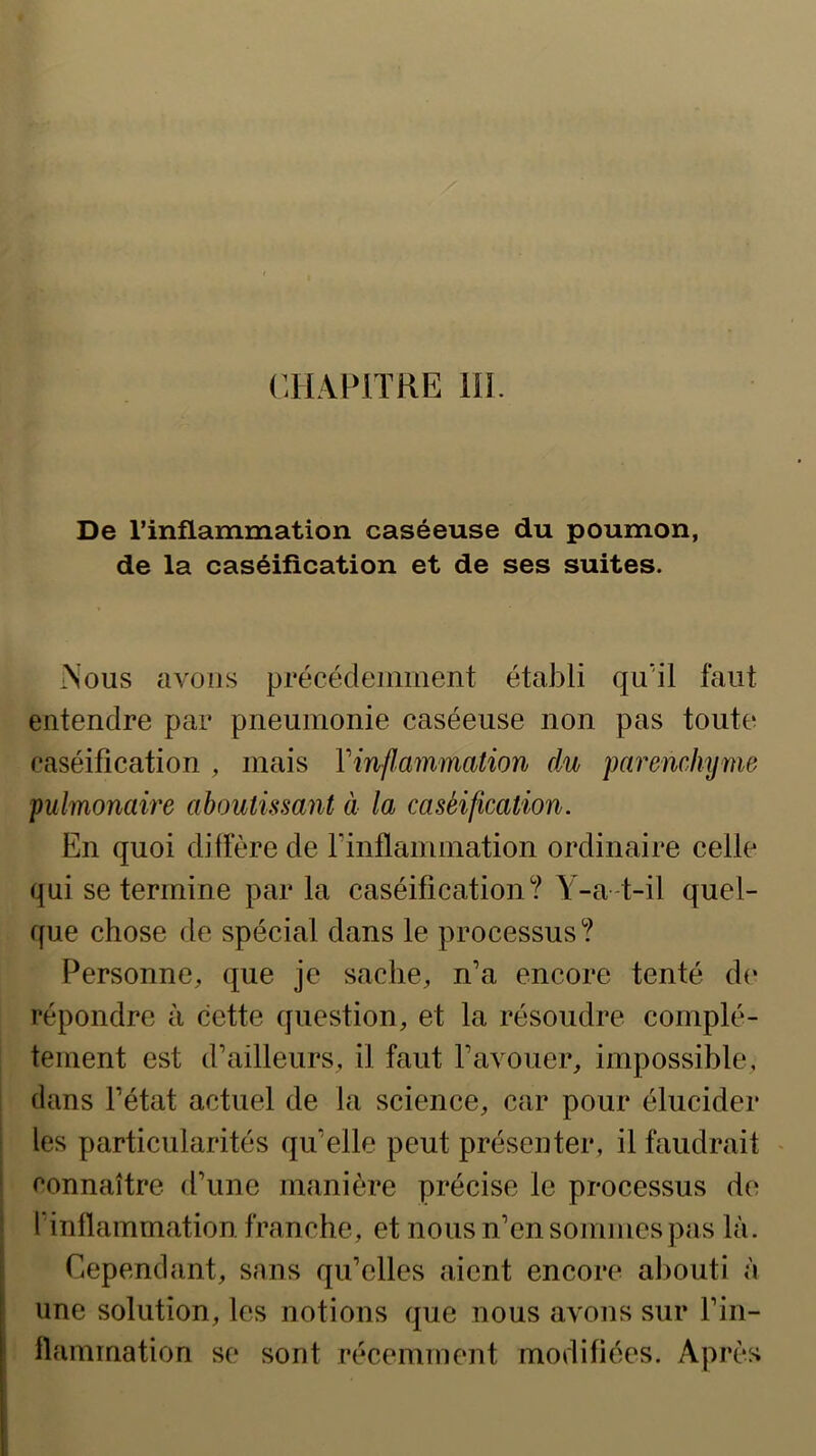 De l’inflammation caséeuse du poumon, de la caséification et de ses suites. iNous avoijs précédemment établi qu'il faut entendre par pneumonie caséeuse non pas toute caséification , mais Vinflammation du parenchyme pulmonaire aboutissant à la caséification. En quoi diffère de rinflammation ordinaire celle qui se termine par la caséification? Y-a-t-il quel- que chose de spécial dans le processus ? Personne, que je sache, n’a encore tenté de répondre à cette question, et la résoudre complè- tement est d’ailleurs, il faut l’avouer, impossible, dans l’état actuel de la science, car pour élucider les particularités qu’elle peut présenter, il faudrait • connaître d’une manière précise le processus de l’inflammation franche, et nous n’en sommes pas là. Cependant, sans qu’elles aient encore abouti à une solution, les notions que nous avons sur l’in- flammation se sont récemment modifiées. Après