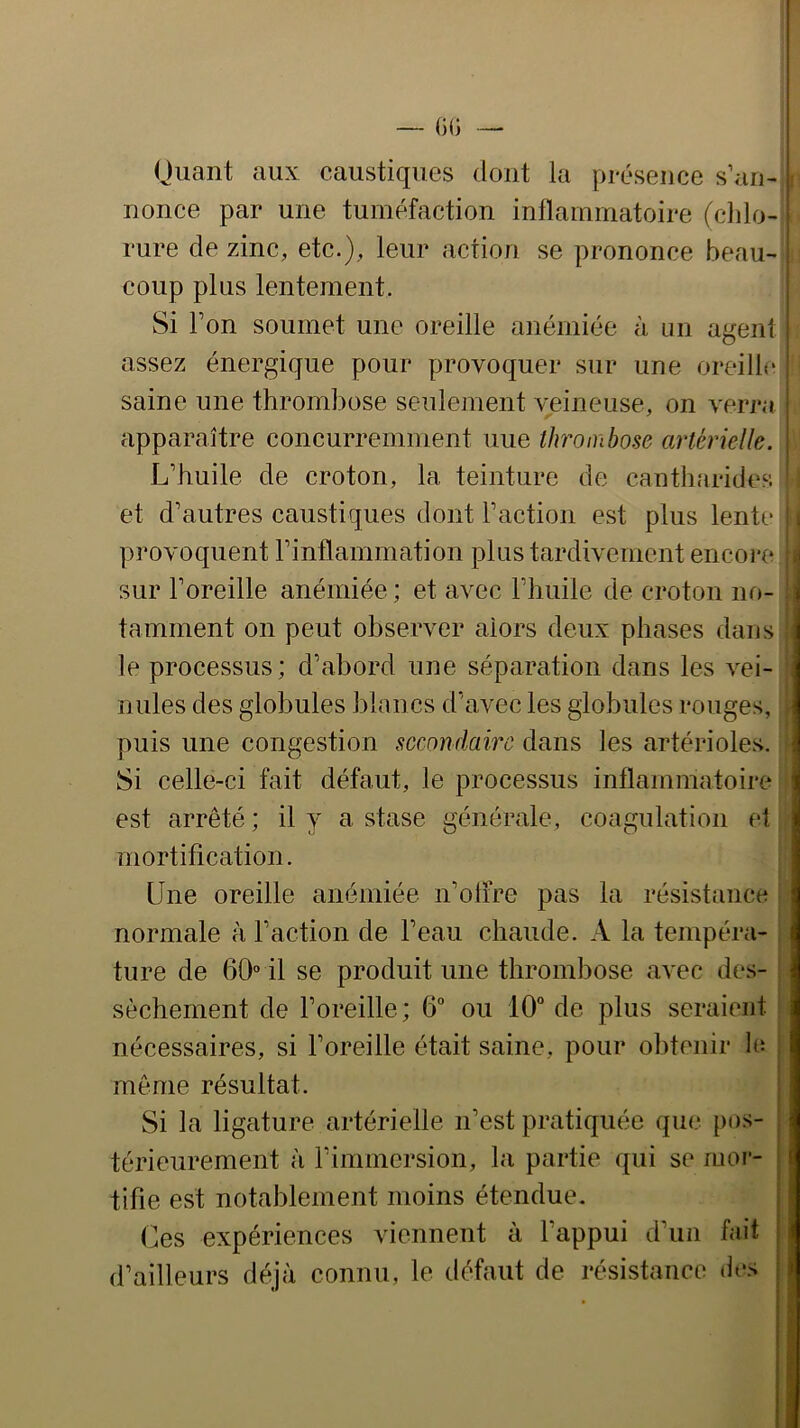 Oiiant aux caustiques dont la présence s’an-' nonce par une tuméfaction inflaininatoire (cldo- I rure de zinc, etc.), leur action se prononce beau- ; coup plus lentement. | Si Ton soumet une oreille anémiée à un agent i assez énergique pour provoquer sur une oreille ' saine une thrombose seulement veineuse, on verj’a : apparaître concurremment une thrombose artérielle. | L’huile de croton, la teinture de cantharides et d’autres caustiques dont l’action est plus lente » provoquent l’inflammation plus tardivement encore *! sur l’oreille anémiée ; et avec l’huile de croton no- j tamment on peut observer alors deux phases dans le processus; d’abord une séparation dans les vei- nules des globules blancs d’avec les globules rouges, puis une congestion secondaire dans les artérioles. Si celle-ci fait défaut, le processus inflammatoire est arrêté; il y a stase générale, coagulation et mortification. Une oreille anémiée n’oiire pas la résistance normale à l’action de l’eau chaude. A la tempéra- ture de 60“ il se produit une thrombose avec de.s- sèchement de l’oreille; 6“ ou 10“ de plus seraient nécessaires, si l’oreille était saine, pour obtenir le ; môme résultat. Si la ligature artérielle n’est pratiquée que pos- , térieurement à l’immersion, la partie qui se mor- | tifie est notablement moins étendue. | Ces expériences viennent à l’appui d’un fait | d’ailleurs déjà connu, le défaut de résistance des