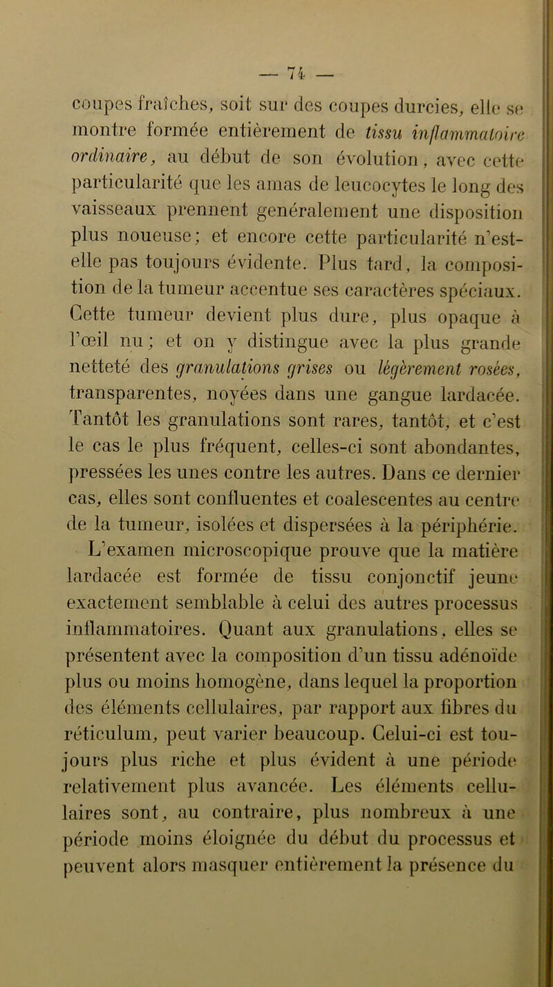 coupes fraîches, soit sur des coupes durcies, elle se montre formée entièrement de tissu inflcimmaloire ordinaire, au début de son évolution, avec cette particularité que les amas de leucocytes le long des vaisseaux prennent généralement une disposition plus noueuse; et encore cette particularité n’est- elle pas toujours évidente. Plus tard, la composi- tion de la tumeur accentue ses caractères spéciaux. Cette tumeur devient plus dure, plus opaque à l’œil nu; et on y distingue avec la plus grande netteté des granulations grises ou légèrement rosées, transparentes, noyées dans une gangue lardacée. Tantôt les granulations sont rares, tantôt, et c’est le cas le plus fréquent, celles-ci sont abondantes, pressées les unes contre les autres. Dans ce dernier cas, elles sont confluentes et coalescentes au centre de la tumeur, isolées et dispersées à la périphérie. L’examen microscopique prouve que la matière lardacée est formée de tissu conjonctif jeune exactement semblable à celui des autres processus inflammatoires. Quant aux granulations, elles se présentent avec la composition d’un tissu adénoïde plus ou moins homogène, dans lequel la proportion des éléments cellulaires, par rapport aux fibres du réticulum, peut varier beaucoup. Celui-ci est tou- jours plus riche et plus évident à une période relativement plus avancée. Les éléments cellu- laires sont, au contraire, plus nombreux à une période moins éloignée du début du processus et peuvent alors masquer entièrement la présence du