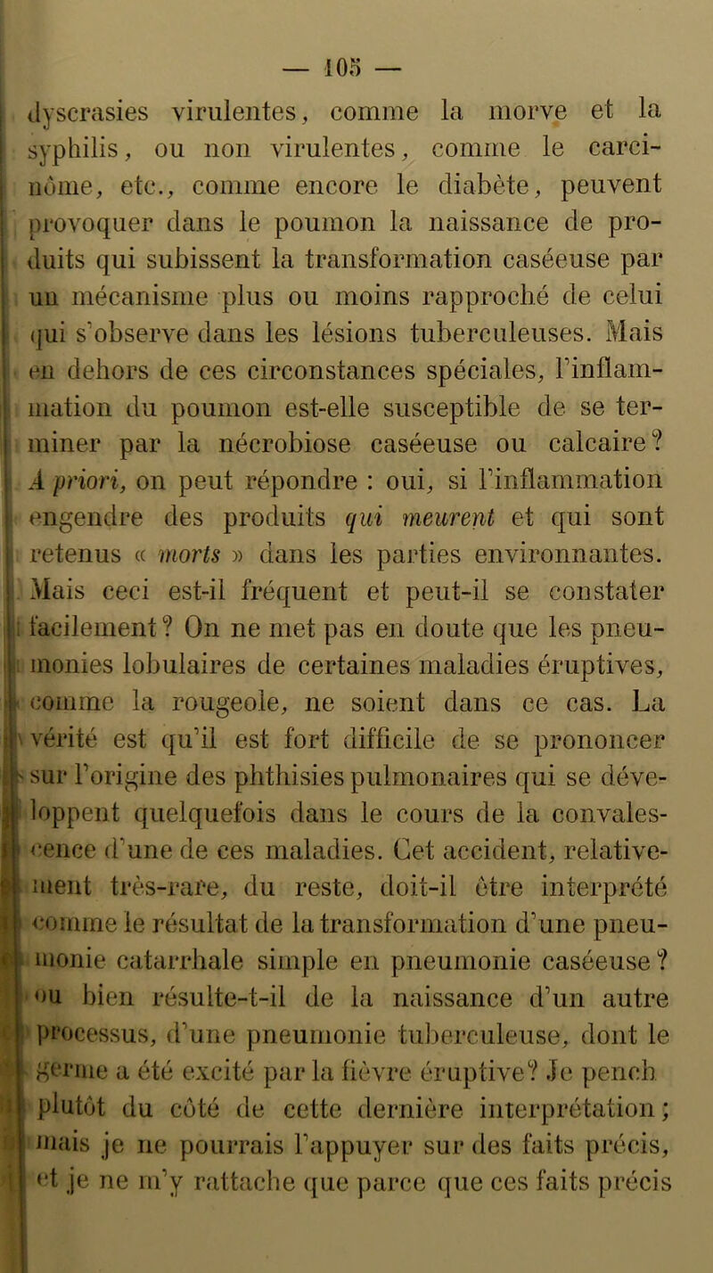 dyscrasies virulentes, comme la morve et la syphilis, ou non virulentes, comme le carci- iiônie, etc., comme encore le diabète, peuvent provoquer clans le poumon la naissance de pro- duits qui subissent la transformation caséeuse par un mécanisme plus ou moins rapproché de celui (]iii s’observe dans les lésions tuberculeuses. Mais en dehors de ces circonstances spéciales, Finflam- mation du poumon est-elle susceptible de se ter- miner par la nécrobiose caséeuse ou calcaire? d priori, on peut répondre : oui, si rinflammation engendre des produits qui meurent et qui sont retenus « morts )) dans les parties environnantes. xMais ceci est-il fréquent et peut-il se constater i facilement? On ne met pas en doute que les pneu- monies lobulaires de certaines maladies éruptives, 4 comme la rougeole, ne soient dans ce cas. La ||\ vérité est qu’il est fort difficile de se prononcer sur l’origine des phthisies pulmonaires qui se déve- f loppent quelquefois dans le cours de la convales- cence d’une de ces maladies. Cet accident, relative- ment très-rare, du reste, doit-il être interprété comme le résultat de la transformation d’une pneu- monie catarrhale simple en pneumonie caséeuse ? ou bien résulte-t-il de la naissance d’un autre ‘ processus, d’une pneumonie tulierculeuse, dont le germe a été excité parla lièvre éruptive? Je pench plutôt du côté de cette dernière interprétation; iuais je ne pourrais l’appuyer sur des faits précis, et je ne m’y rattache que parce que ces faits précis U 1