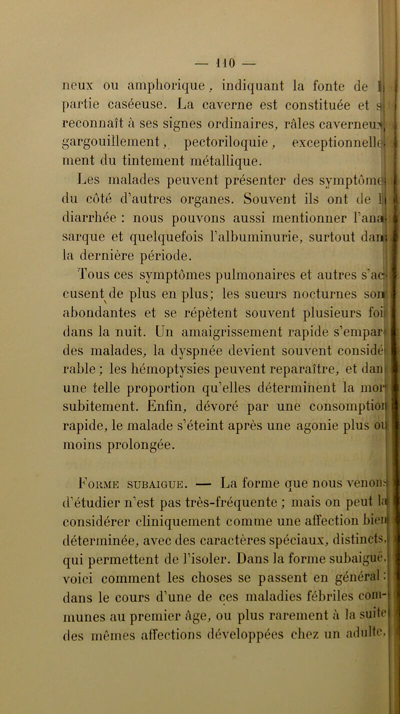 lieux ou amphorique, indiquant la fonte de 1) partie caséeuse. La caverne est constituée et s reconnaît à ses signes ordinaires, râles caverneux, gargouillement, pectoriloquie, exceptionnel)! • ment du tintement métallique. Les malades peuvent présenter des symptôim ; du côté d’autres organes. Souvent ils ont de li diarrhée : nous pouvons aussi mentionner Fana- sarque et quelquefois l’albuminurie, surtout dam la dernière période. Tous ces symptômes pulmonaires et autres s’ac' cusent de plus en plus; les sueurs nocturnes son abondantes et se répètent souvent plusieurs foi dans la nuit. Un amaigrissement rapide s’empara des malades, la dyspnée devient souvent considéi rable; les hémoptysies peuvent reparaître, et dair une telle proportion qu’elles déterminent la moi- subitement. Enfin, dévoré par une consomption rapide, le malade s’éteint après une agonie plus on moins prolongée. I \ Forme subaigue. — La forme que nous venon.': ' d’étudier n’est pas très-fréquente ; mais on peut 1;b considérer cliniquement comme une affection bieiij déterminée, avec des caractères spéciaux, distincts.j qui permettent de l’isoler. Dans la forme subaiguë.i voici comment les choses se passent en général : dans le cours d’une de ces maladies fébriles com-' munes au premier âge, ou plus rarement à la suite! < des mêmes affections développées chez un adulte.- *'